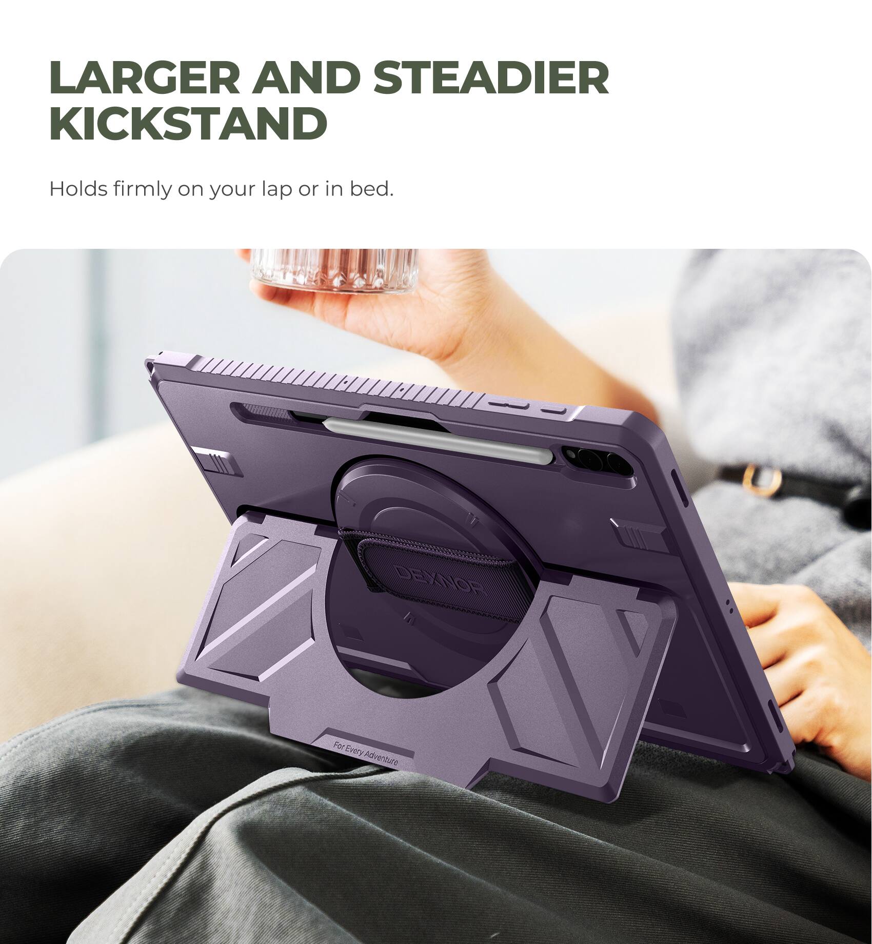 LARGER AND STEADIER KICKSTAND  
Holds firmly on your lap or in bed.  

DEXNOR  
For Every Adventure