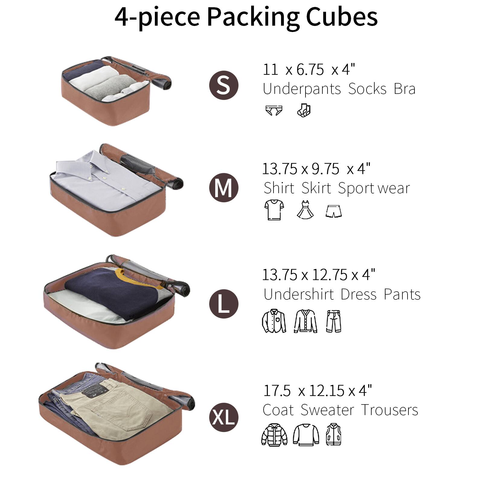 4-piece Packing Cubes

S  
11 x 6.75 x 4"  
Underpants Socks Bra

M  
13.75 x 9.75 x 4"  
Shirt Skirt Sport wear

L  
13.75 x 12.75 x 4"  
Undershirt Dress Pants

XL  
17.5 x 12.15 x 4"  
Coat Sweater Trousers