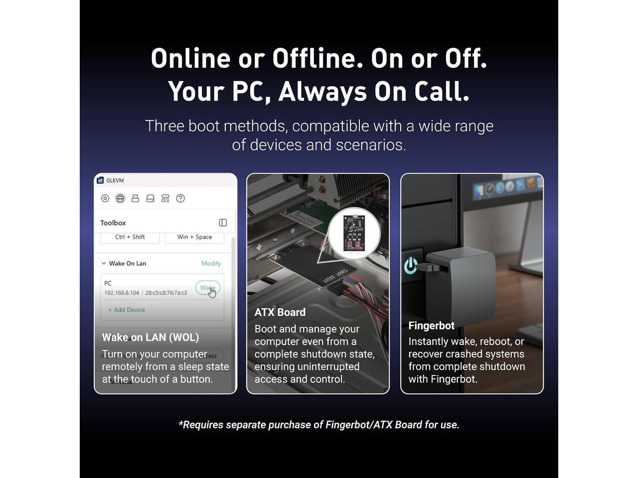 Online or Offline. On or Off. Your PC, Always On Call. Three boot methods, compatible with a wide range of devices and scenarios.

GLKVM
Toolbox
Ctrl + Shift
Win + Space
Wake On Lan
Modify
PC Wake 192.168.8.104 28:c5:c8:76:7a:c3
Add Device Wake on LAN (WOL) Turn on your computer remotely from a sleep state at the touch of a button.
ATX Board Boot and manage your computer even from a complete shutdown state, ensuring uninterrupted access and control.
Fingerbot Instantly wake, reboot, or recover crashed systems from complete shutdown with Fingerbot.
*Requires separate purchase of Fingerbot/ATX Board for use.