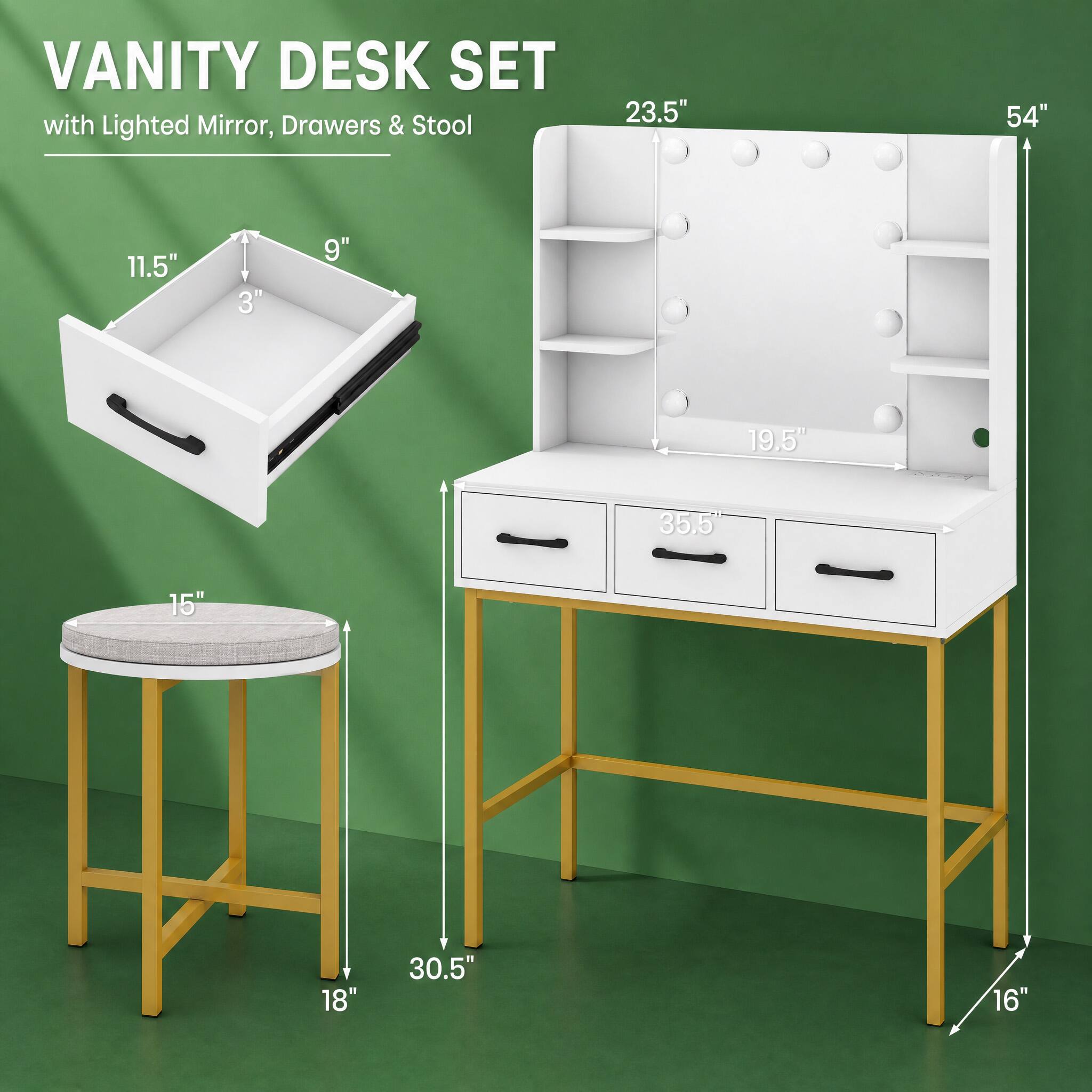 VANITY DESK SET with Lighted Mirror, Drawers & Stool

23.5"
54"
11.5"
3"
9"
19.5"
35.5"
15"
18"
30.5"
16"