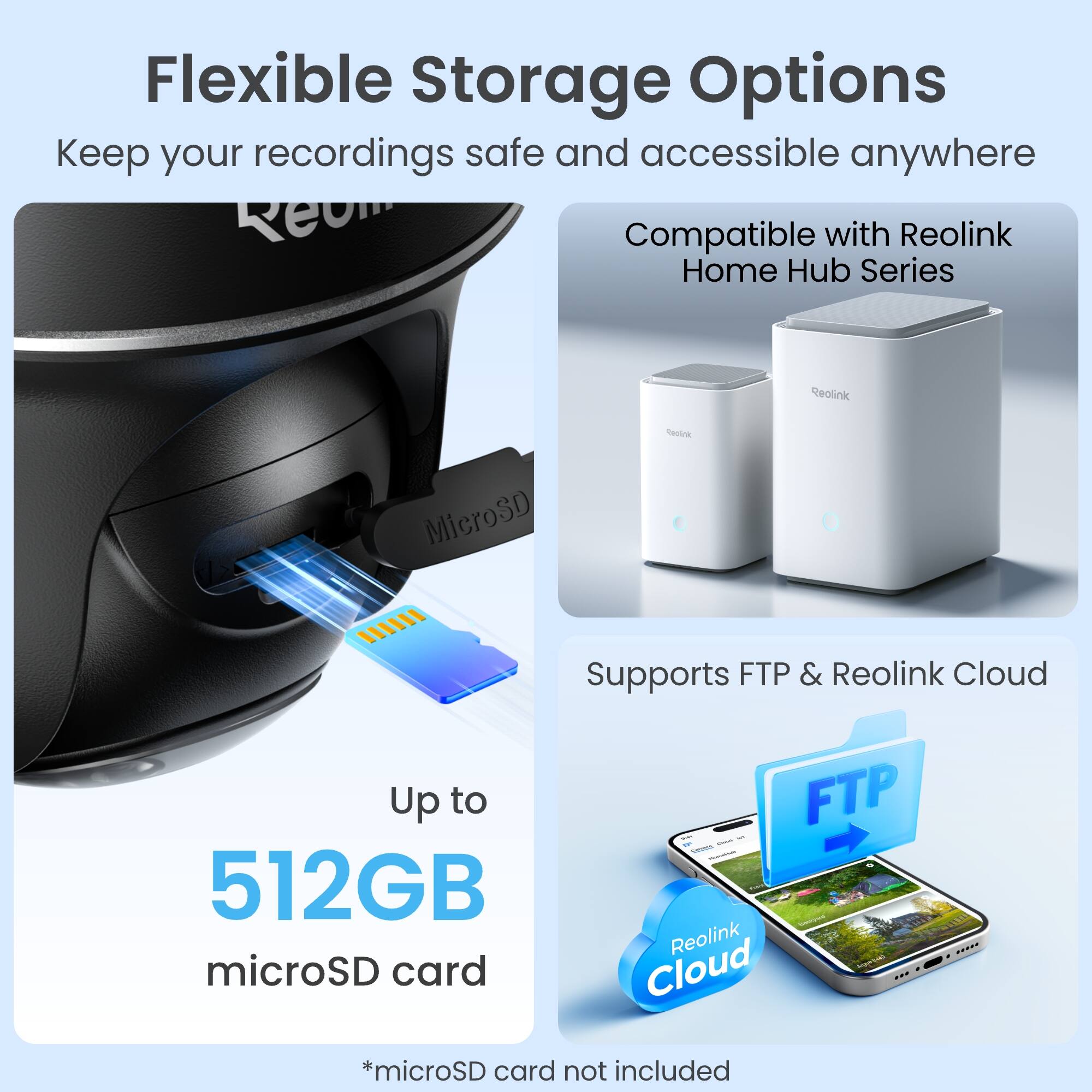 Flexible Storage Options  
Keep your recordings safe and accessible anywhere  

Compatible with Reolink Home Hub Series  

Supports FTP & Reolink Cloud  

Up to 512GB microSD card  

*microSD card not included
