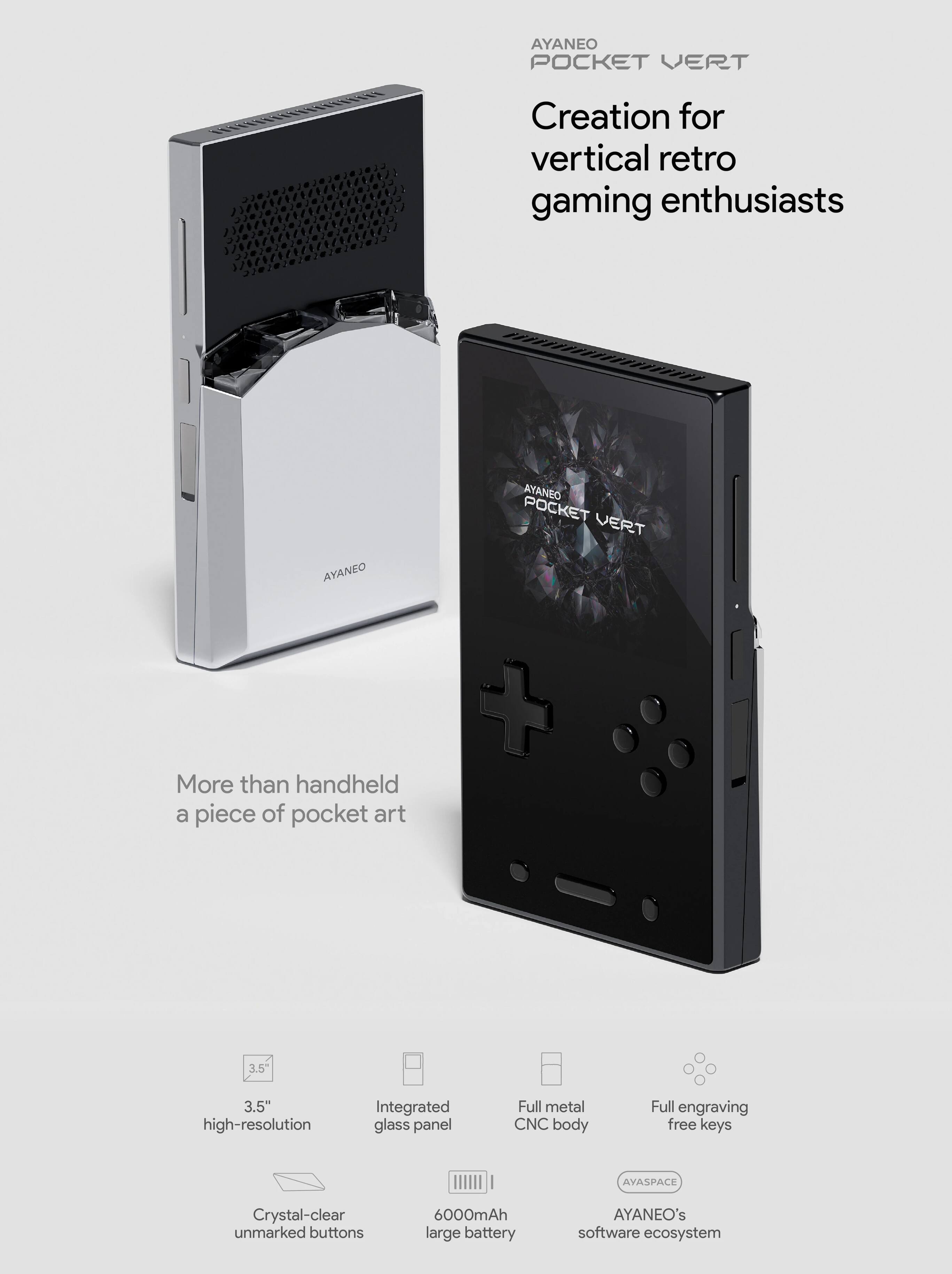 AYANEO POCKET VERT: Creation for vertical retro gaming enthusiasts

AYANEO POCKET VERT

More than handheld, a piece of pocket art

- 3.5" high-resolution
- Integrated glass panel
- Full metal CNC body
- Full engraving free keys
- Crystal-clear unmarked buttons
- 6000mAh large battery
- AYASPACE
- AYANEO's software ecosystem