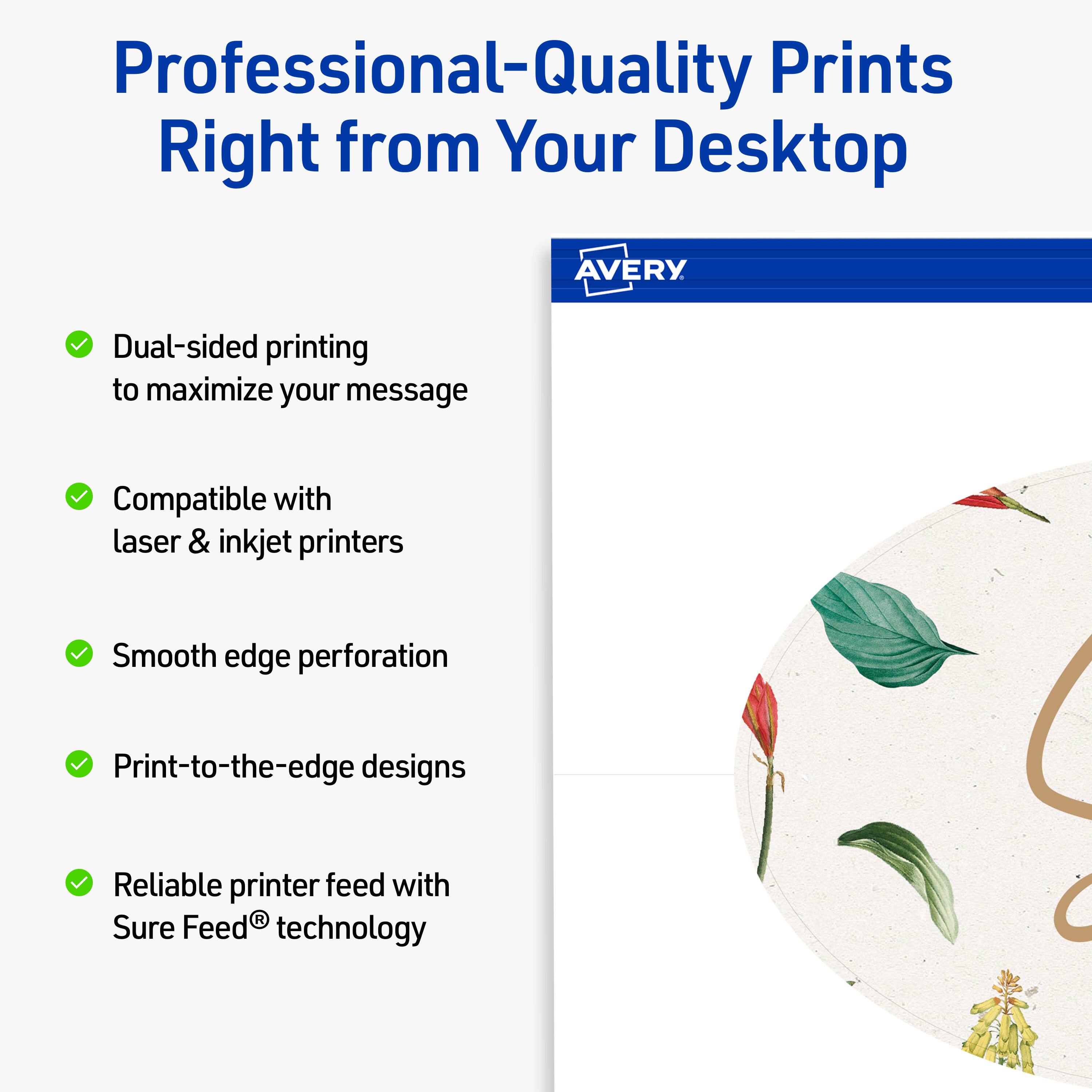 Professional-Quality Prints Right from Your Desktop

AVERY

- Dual-sided printing to maximize your message
- Compatible with laser & inkjet printers
- Smooth edge perforation
- Print-to-the-edge designs
- Reliable printer feed with Sure Feed® technology