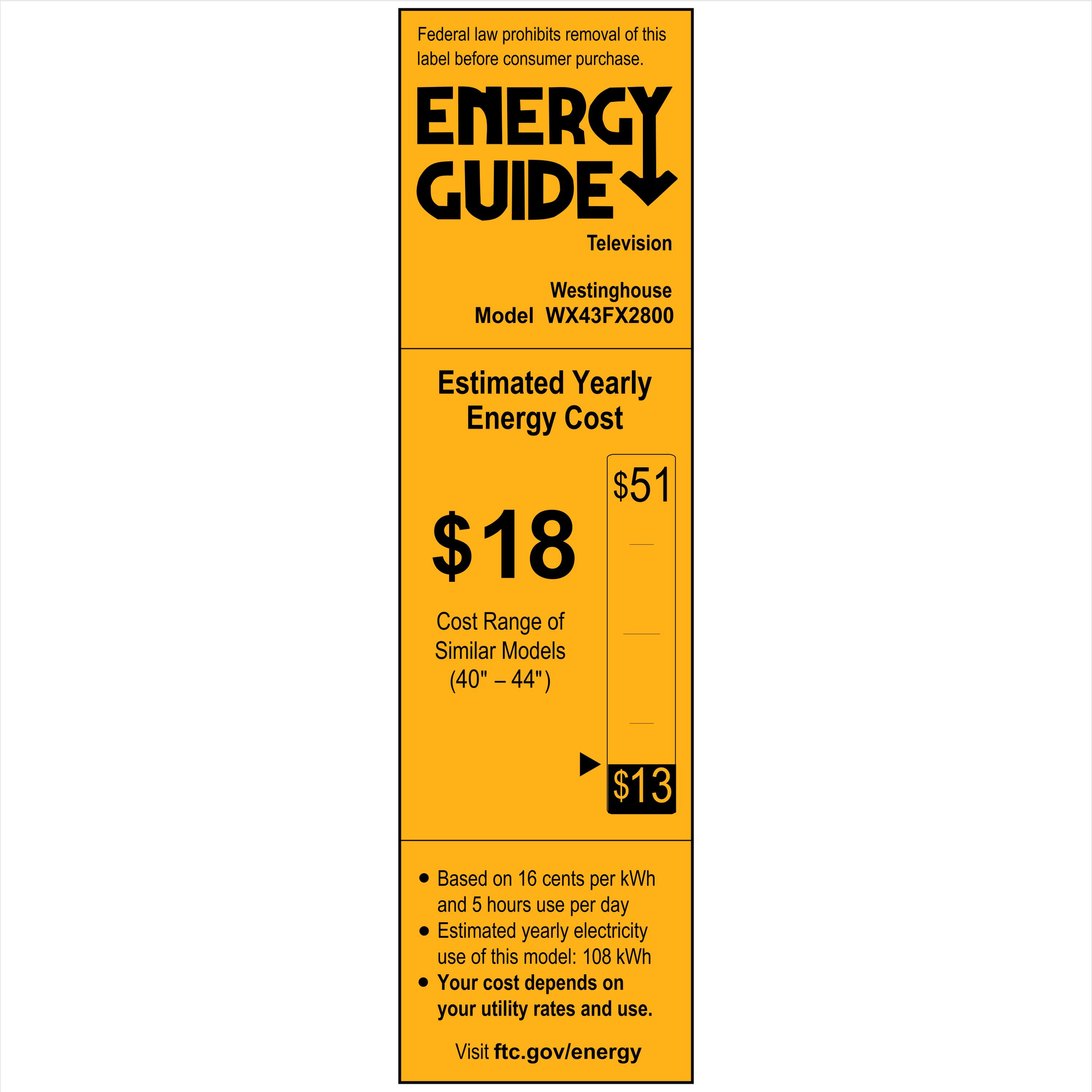 Federal law prohibits removal of this label before consumer purchase.

**ENERGY GUIDE**  
Television  
Westinghouse  
Model WX43FX2800  

**Estimated Yearly Energy Cost**  
$18  
$51  

**Cost Range of Similar Models (40" - 44")**  
$13  

- Based on 16 cents per kWh and 5 hours use per day  
- Estimated yearly electricity use of this model: 108 kWh  
- Your cost depends on your utility rates and use.  

Visit ftc.gov/energy