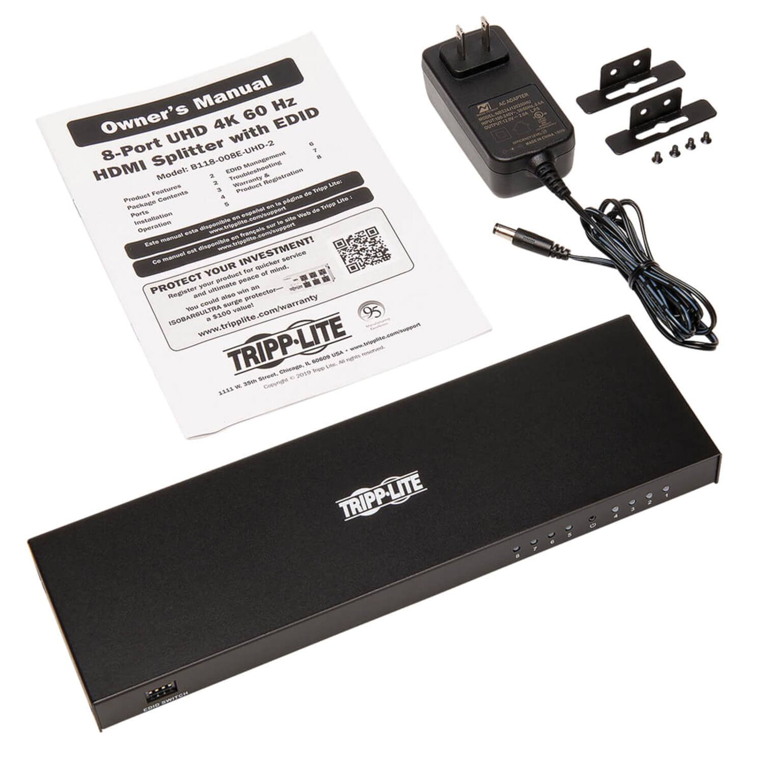 **Owner's Manual**

**8-Port UHD 4K 60 Hz HDMI Splitter with EDID**

**Model: B118-008E-UHD-2**

**Product Features:**
- EDID Management
- HDMI 2.0b
- HDCP 2.2
- Supports 4Kx2K@60Hz
- Supports 1080p@120Hz
- Supports 3D
- Supports 3D Frame Packing
- Supports 3D Side-by-Side
- Supports 3D Top-and-Bottom
- Supports 3D Line-by-Line
- Supports 3D Frame Sequential
- Supports 3D Frame Sequential
- Supports 3D Frame Sequential
- Supports 3D Frame Sequential
- Supports 3D Frame Sequential
- Supports 3D Frame Sequential
- Supports 3D Frame Sequential
- Supports 3D Frame Sequential
- Supports 3D Frame Sequential
- Supports 3D Frame Sequential
- Supports 3D Frame Sequential
- Supports 3D Frame Sequential
- Supports 3D Frame Sequential
- Supports 3D Frame Sequential
- Supports 3D Frame
