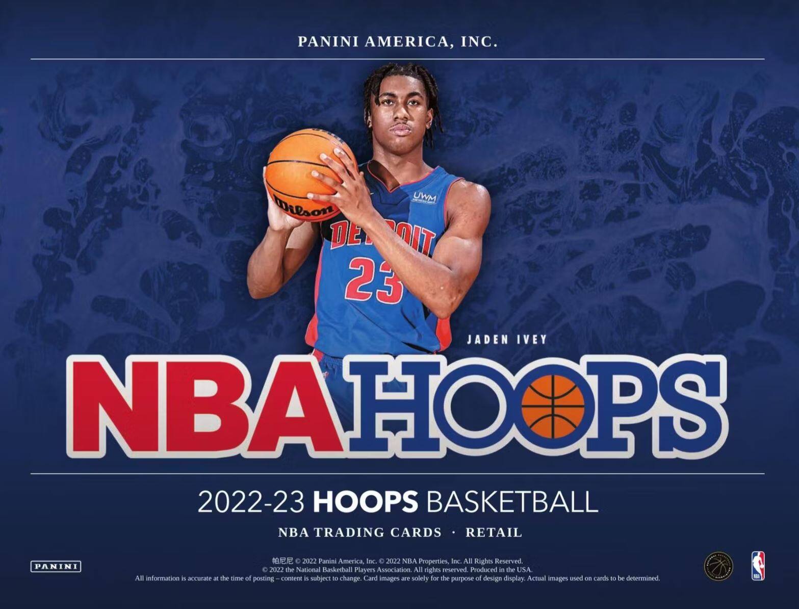 PANINI AMERICA, INC.

JADEN IVEY

NBA HOOPS

2022-23 HOOPS BASKETBALL

NBA TRADING CARDS • RETAIL

PANINI AMERICA, INC.  
2022 NBA Properties, Inc. All Rights Reserved.  
2022 the National Basketball Players Association All rights reserved.  
Produced in the USA.  
All information is accurate at the time of posting. Content is subject to change.  
Card images are solely for the purpose of design display. Actual images used on cards to be determined.