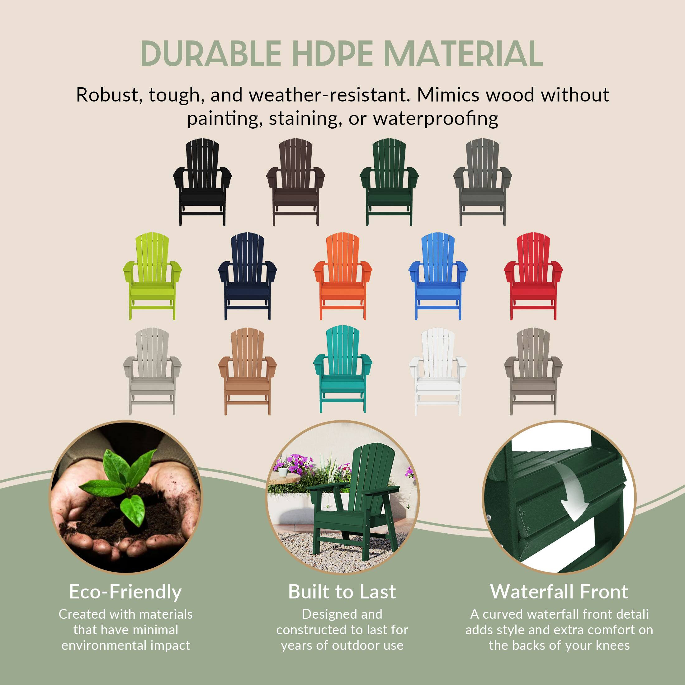 DURABLE HDPE MATERIAL  
Robust, tough, and weather-resistant. Mimics wood without painting, staining, or waterproofing.

Eco-Friendly  
Created with materials that have minimal environmental impact.

Built to Last  
Designed and constructed to last for years of outdoor use.

Waterfall Front  
A curved waterfall front detail adds style and extra comfort on the backs of your knees.