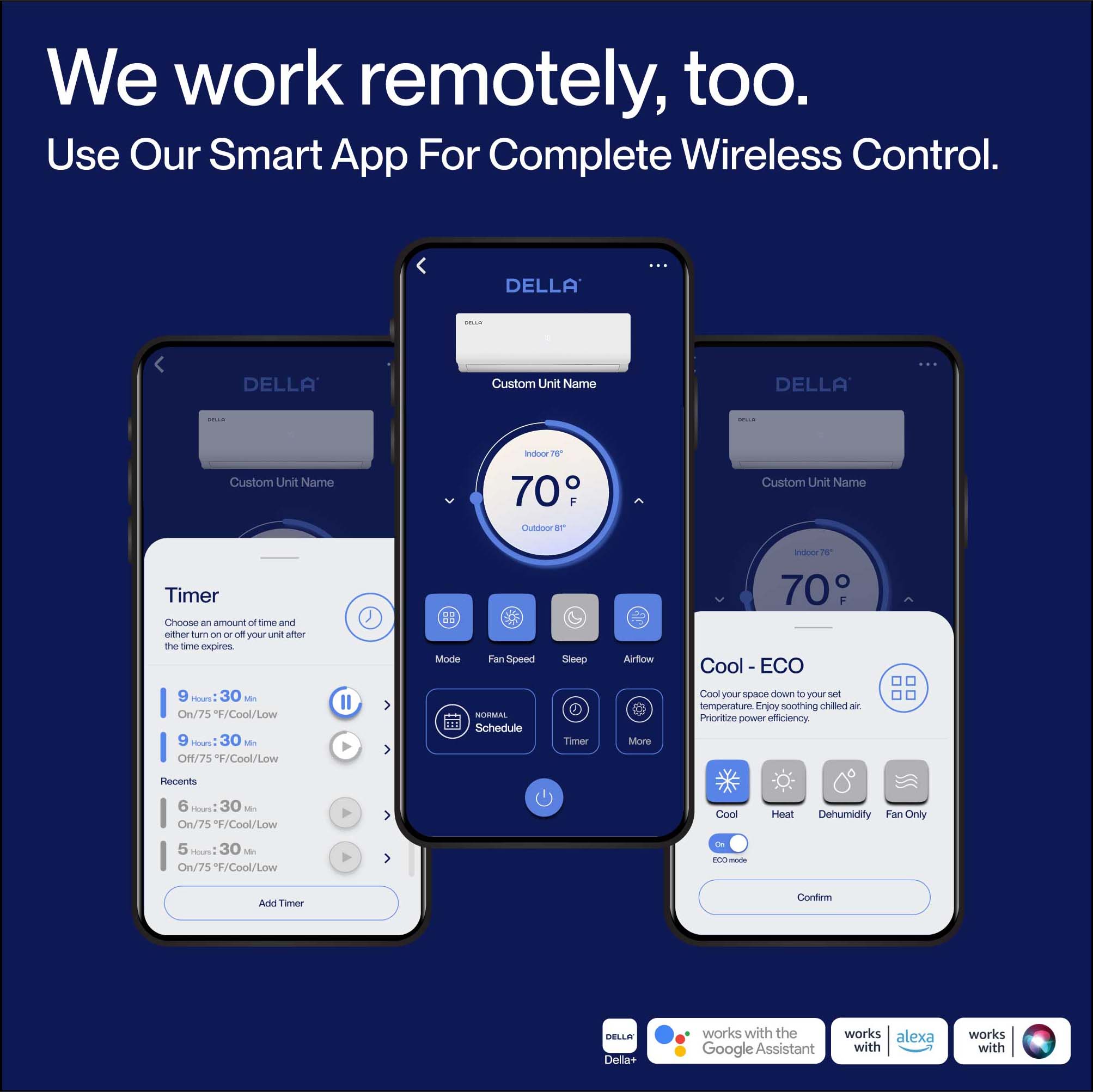 We work remotely, too.  
Use Our Smart App For Complete Wireless Control.

DELLA Custom Unit Name  
Indoor 70°F  
Outdoor 70°F

Timer  
Choose an amount of time and either turn on or off your unit after the time expires.  
- 9 Hr: 30 Min - On/75°F/Cool/Low  
- 9 Hr: 30 Min - Off/75°F/Cool/Low  
- 6 Hr: 30 Min - On/75°F/Cool/Low  
- 5 Hr: 30 Min - On/75°F/Cool/Low  

Mode  
Fan Speed  
Sleep  
Airflow  
Timer  
More  

Cool - ECO  
Cool your space down to your set temperature. Enjoy soothing chilled air. Prioritize power efficiency.  
- Cool  
- Heat  
- Dehumidify  
- Fan Only  
ECO-mode  

DELLA Della+ works with the Google Assistant, Alexa, and Samsung SmartThings.