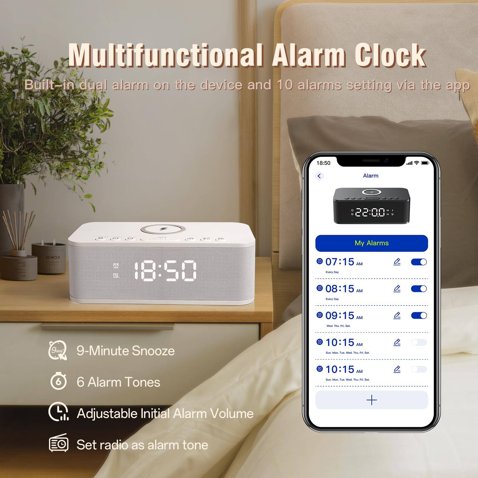Multifunctional Alarm Clock

Built-in dual alarm on the device and 10 alarms setting via the app

- 9-Minute Snooze
- 6 Alarm Tones
- Adjustable Initial Alarm Volume
- Set radio as alarm tone

My Alarms
- 07:15 AM (Every Day)
- 08:15 AM (Every Day)
- 09:15 AM (Wed, Thu, Fri, Sat, Sun)
- 10:15 AM (Sun, Mon, Tue, Wed, Thu, Fri, Sat)
- 10:15 AM (Sun, Mon, Tue, Wed, Thu, Fri, Sat)