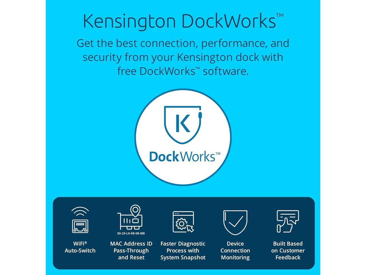 Kensington DockWorks™  
Get the best connection, performance, and security from your Kensington dock with free DockWorks™ software.

DockWorks™  
00-24-LA-KB-08-MB

- WiFi Auto-Switch
- MAC Address ID Pass-Through and Reset
- Faster Diagnostic Process with System Snapshot
- Device Connection Monitoring
- Built Based on Customer Feedback