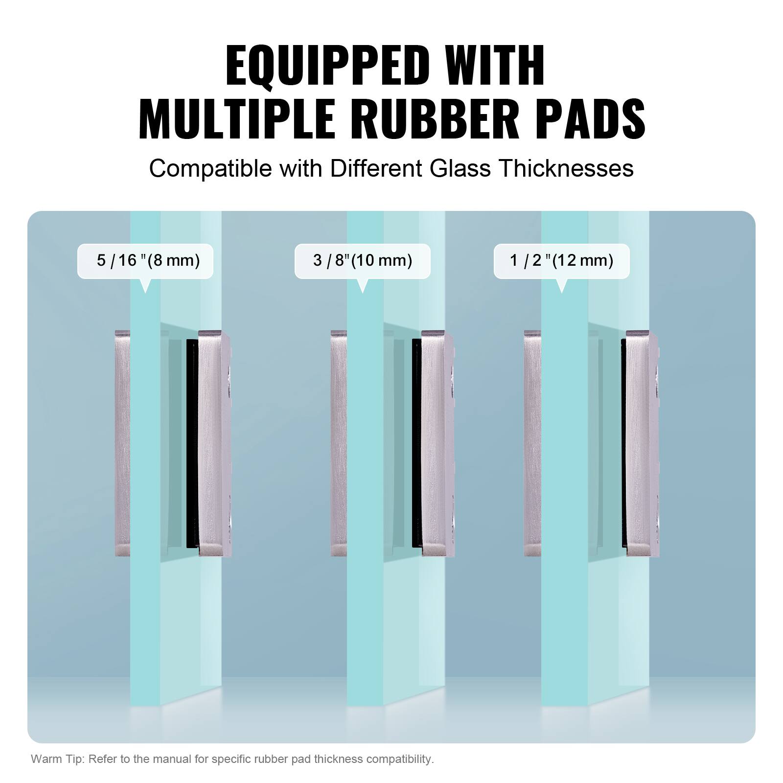 EQUIPPED WITH MULTIPLE RUBBER PADS  
Compatible with Different Glass Thicknesses  
5/16" (8 mm)  
3/8" (10 mm)  
1/2" (12 mm)  

Warm Tip: Refer to the manual for specific rubber pad thickness compatibility.