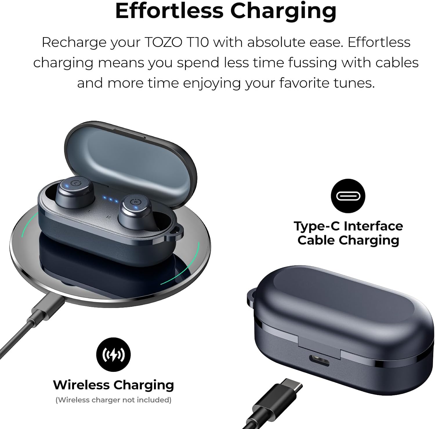 Effortless Charging

Recharge your TOZO T10 with absolute ease. Effortless charging means you spend less time fussing with cables and more time enjoying your favorite tunes.

Type-C Interface Cable Charging

Wireless Charging (Wireless charger not included)