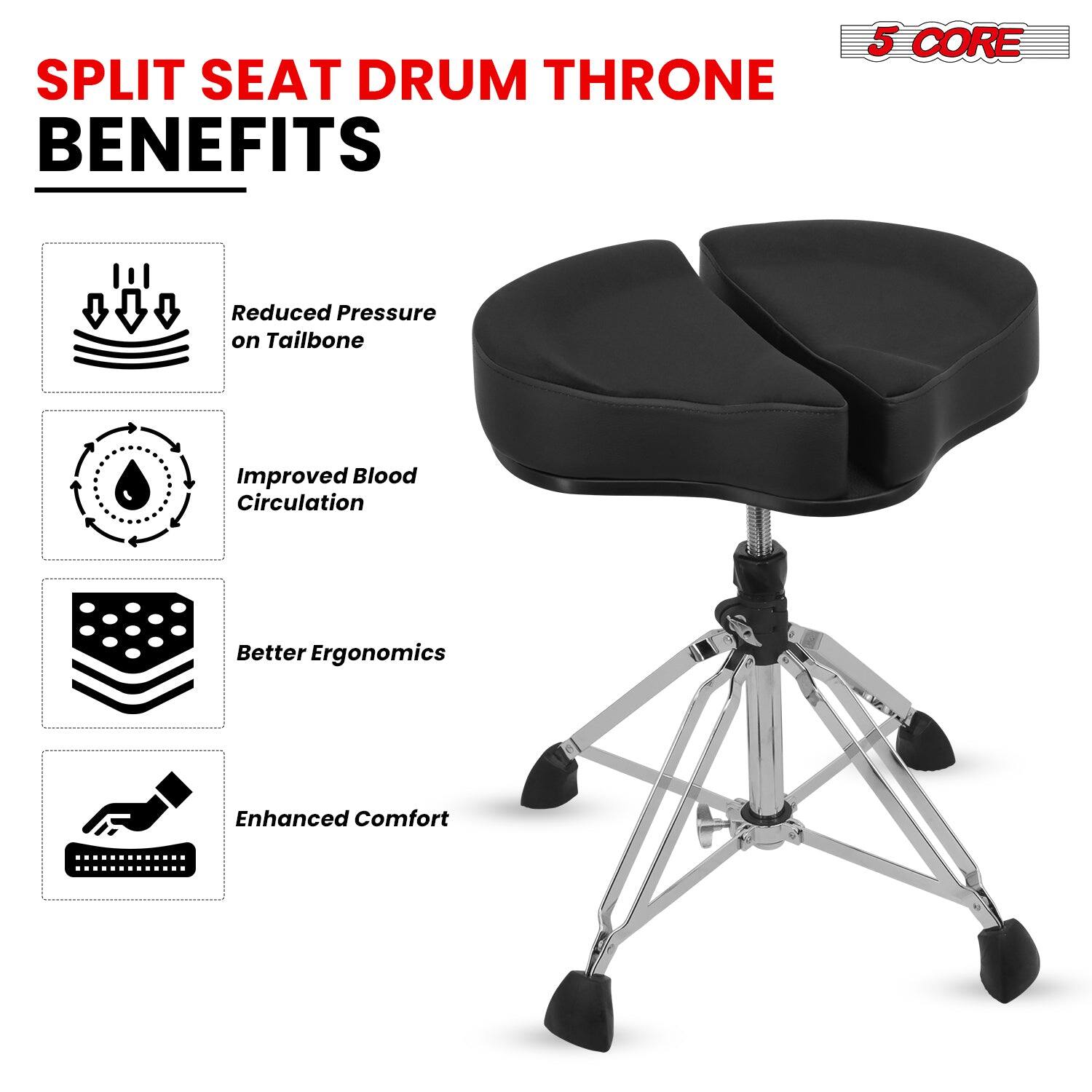 SPLIT SEAT DRUM THRONE BENEFITS

- Reduced Pressure on Tailbone
- Improved Blood Circulation
- Better Ergonomics
- Enhanced Comfort

5 CORE