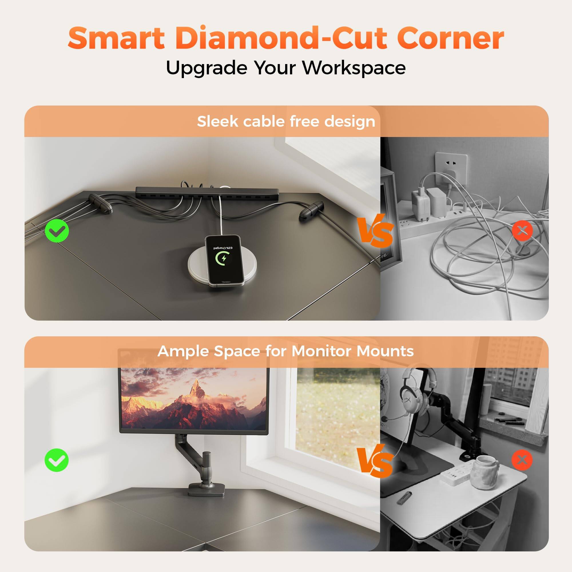 Smart Diamond-Cut Corner  
Upgrade Your Workspace  

Sleek cable free design  
✓ VS ✗  

Ample Space for Monitor Mounts  
✓ VS ✗