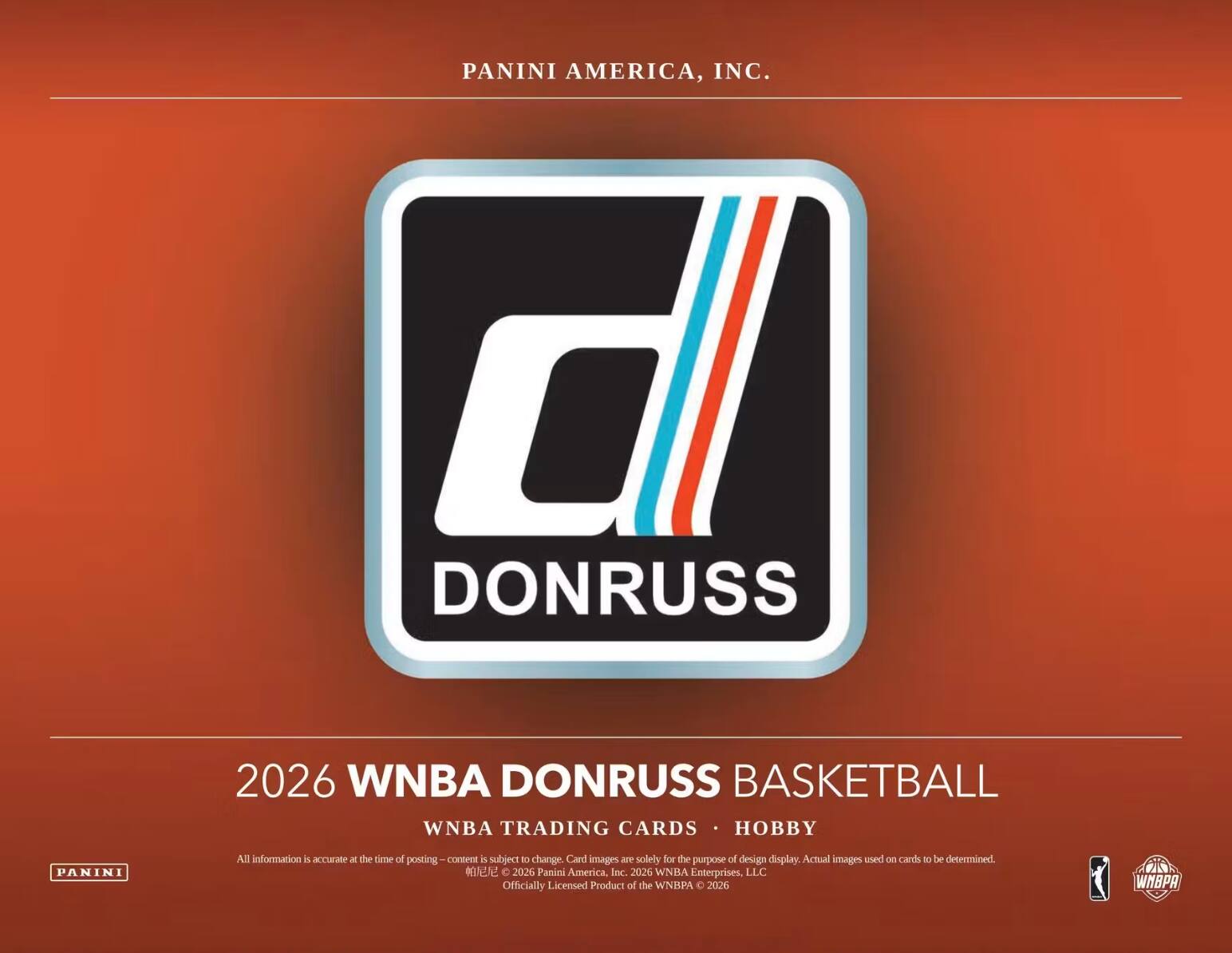 PANINI AMERICA, INC.  
DONRUSS  
2026 WNBA DONRUSS BASKETBALL  
WNBA TRADING CARDS • HOBBY  

All information is accurate at the time of posting. Content is subject to change. Card images are solely for the purpose of design display. Actual images used on cards to be determined.  
© 2026 Panini America, Inc. 2026 WNBA Enterprises, LLC Officially Licensed Product of the WNBA © 2026  
WNBPA