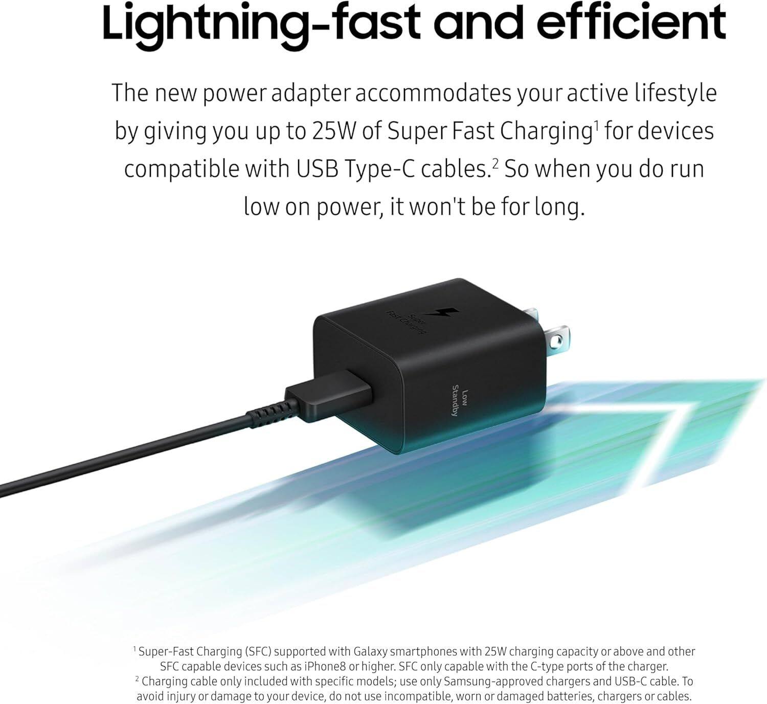 Lightning-fast and efficient

The new power adapter accommodates your active lifestyle by giving you up to 25W of Super Fast Charging1 for devices compatible with USB Type-C cables.2 So when you do run low on power, it won't be for long.

1 Super-Fast Charging (SFC) supported with Galaxy smartphones with 25W charging capacity or above and other SFC capable devices such as iPhone8 or higher. SFC only capable with the C-type ports of the charger.
2 Charging cable only included with specific models; use only Samsung-approved chargers and USB-C cable. To avoid injury or damage to your device, do not use incompatible, worn or damaged batteries, chargers or cables.