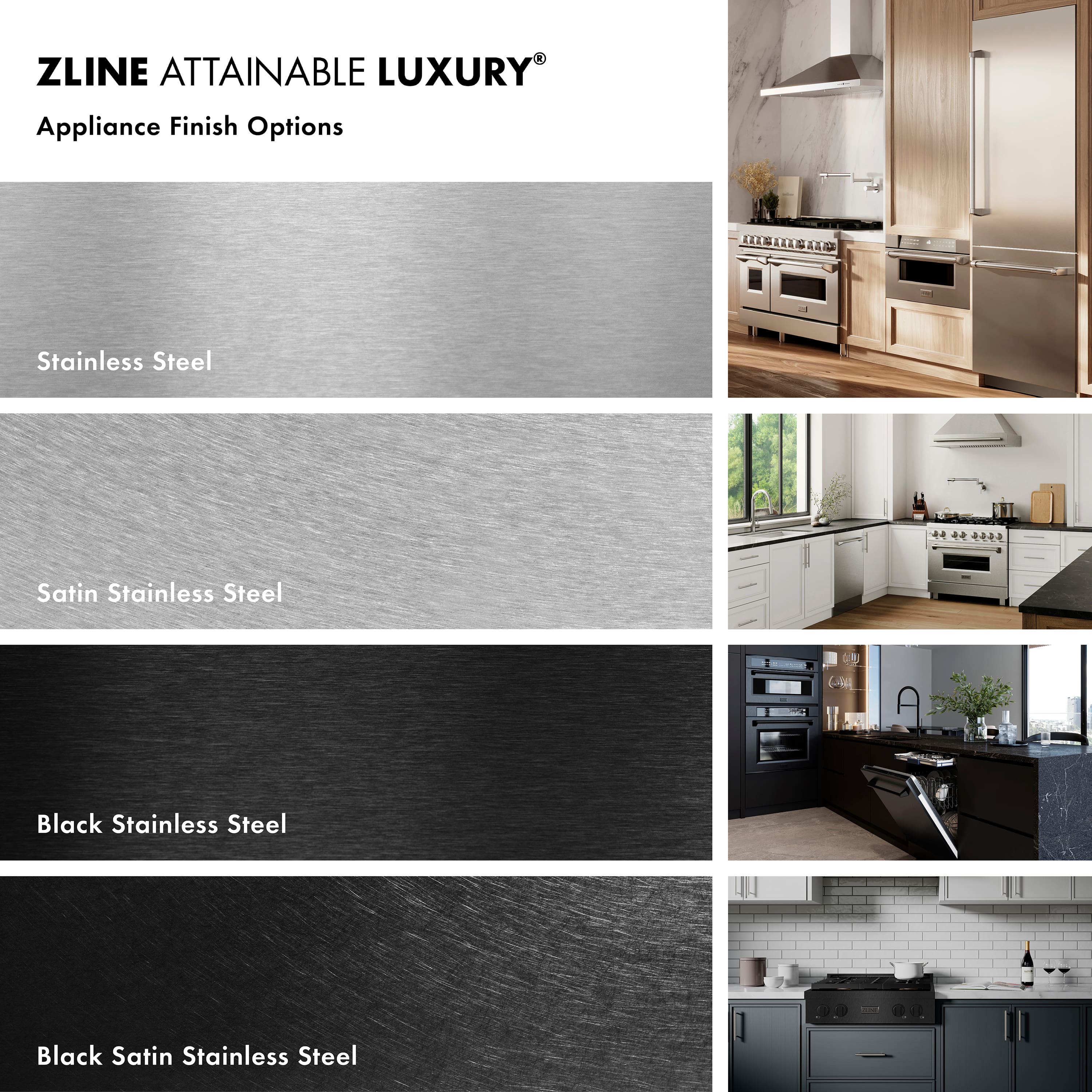ZLINE ATTAINABLE LUXURY®
Appliance Finish Options
- Stainless Steel
- Satin Stainless Steel
- Black Stainless Steel
- Black Satin Stainless Steel