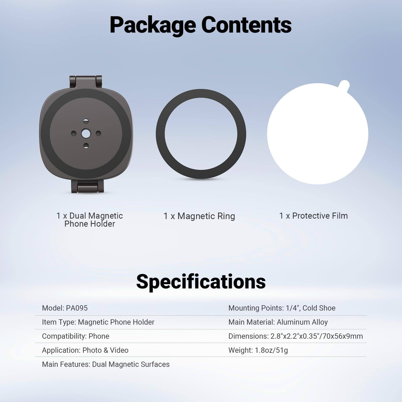 Package Contents  
1 x Dual Magnetic Phone Holder  
1 x Magnetic Ring  
1 x Protective Film  

Specifications  
Model: PA095  
Mounting Points: 1/4", Cold Shoe  
Item Type: Magnetic Phone Holder  
Main Material: Aluminum Alloy  
Compatibility: Phone  
Dimensions: 2.8"x2.2"x0.35"/70x56x9mm  
Application: Photo & Video  
Weight: 1.8oz/51g  
Main Features: Dual Magnetic Surfaces