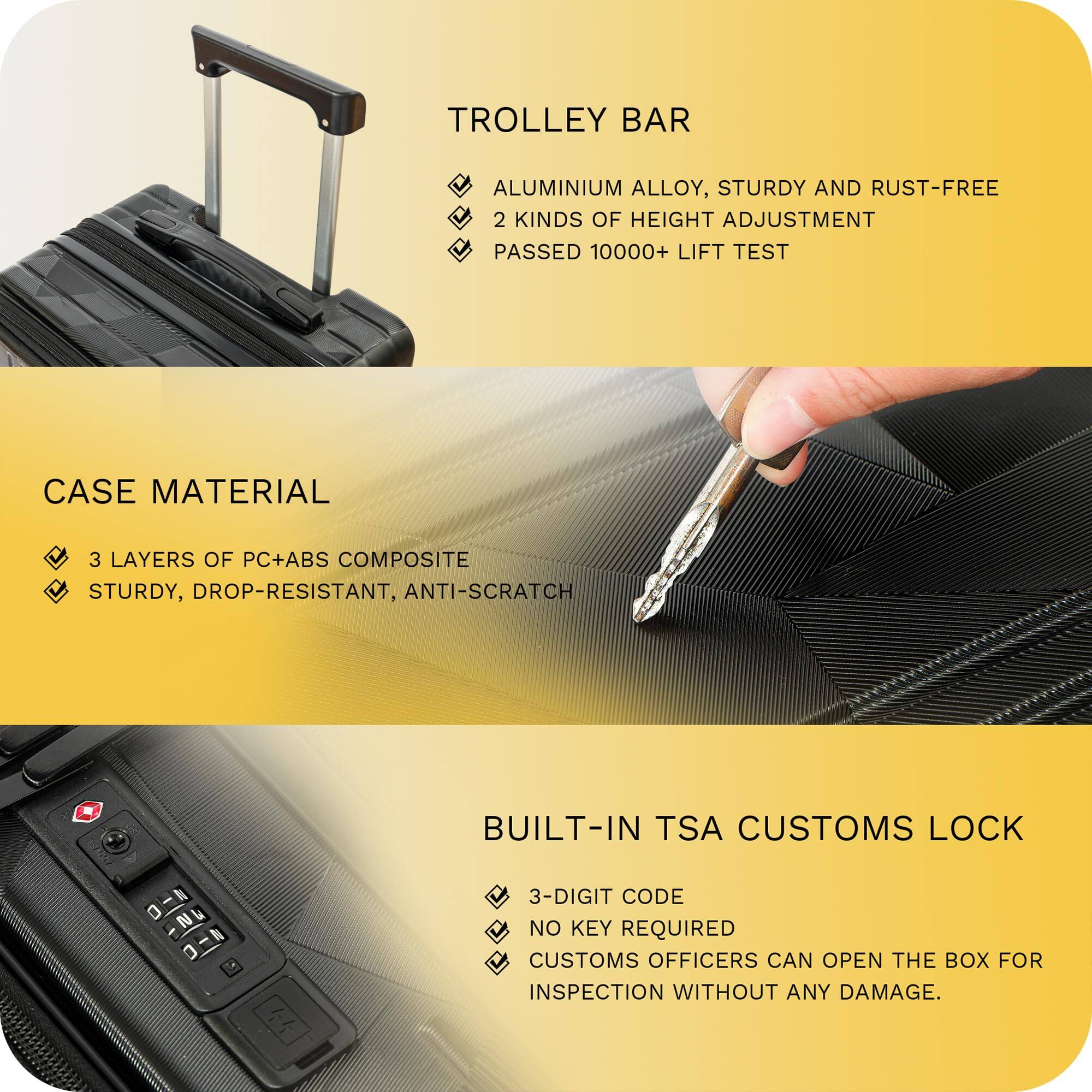 **TROLLEY BAR**  
- ALUMINIUM ALLOY, STURDY AND RUST-FREE  
- 2 KINDS OF HEIGHT ADJUSTMENT  
- PASSED 10000+ LIFT TEST  

**CASE MATERIAL**  
- 3 LAYERS OF PC+ABS COMPOSITE  
- STURDY, DROP-RESISTANT, ANTI-SCRATCH  

**BUILT-IN TSA CUSTOMS LOCK**  
- 3-DIGIT CODE  
- NO KEY REQUIRED  
- CUSTOMS OFFICERS CAN OPEN THE BOX FOR INSPECTION WITHOUT ANY DAMAGE.