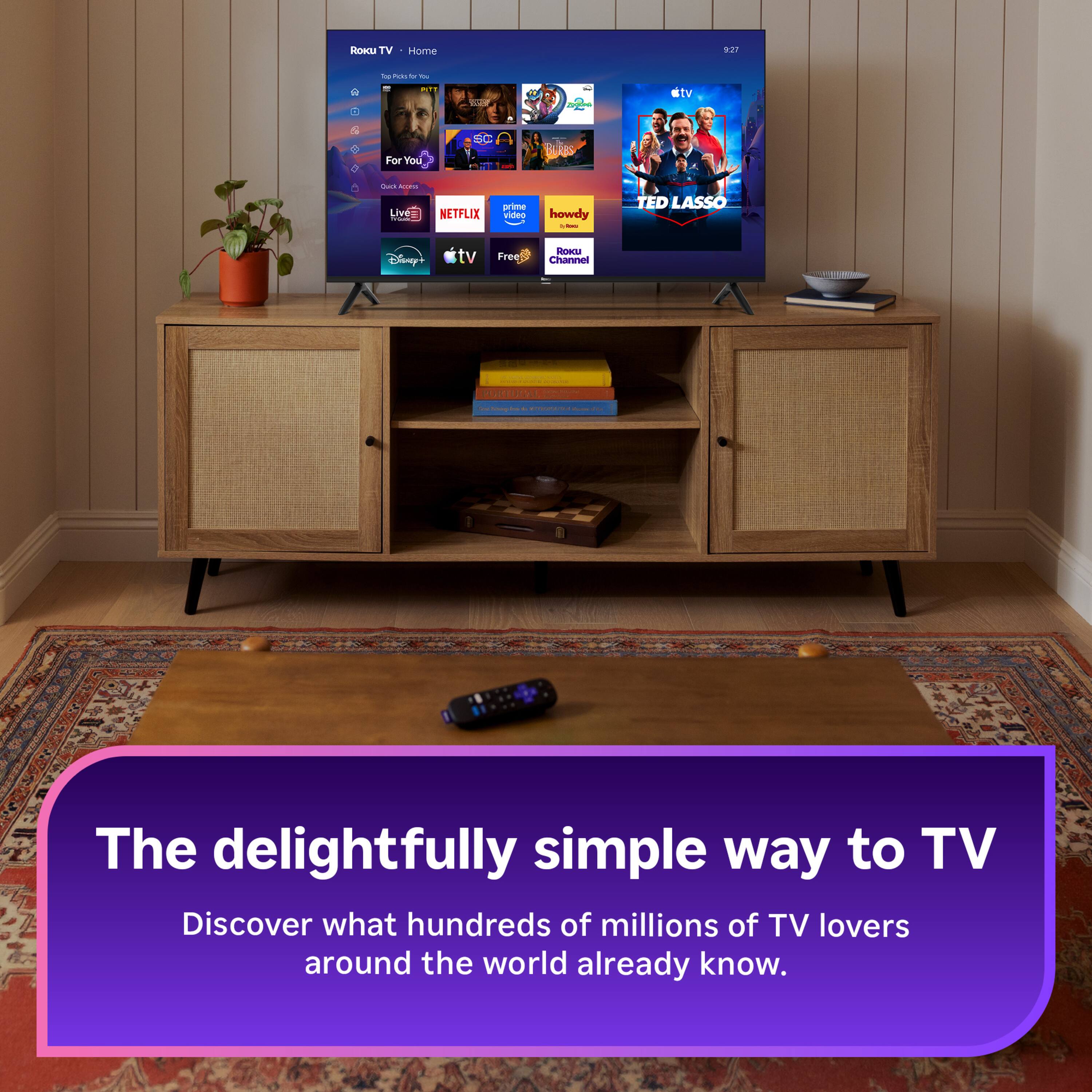Roku TV  
Home  
227  
be Pickal 5 YOU  
FIT -  
O  
VOICE  
SC  
For You  
Cuck COFE Live= YQUIE  
NETFLIX  
prime video  
howdy 1 -  
TED LASSO  
Disney+  
tv  
Free  
ROKU Channel  

FORE Valube PORTUGAL  

The delightfully simple way to TV  
Discover what hundreds of millions of TV lovers around the world already know.