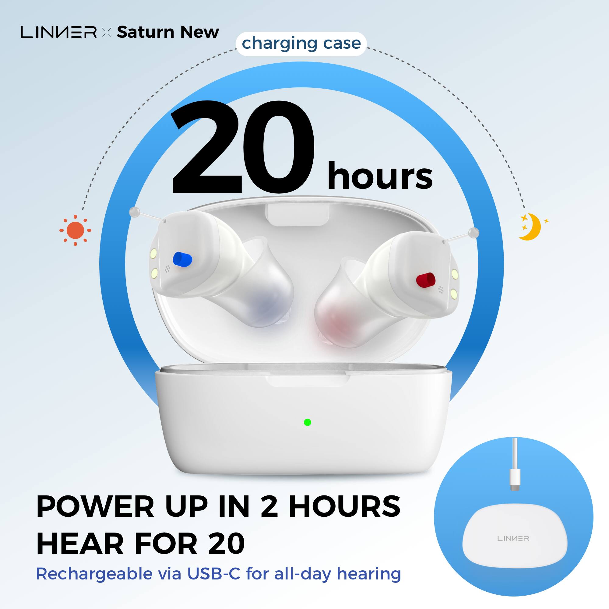 LINIER x Saturn New  
charging case  
20 hours  

POWER UP IN 2 HOURS  
HEAR FOR 20  

Rechargeable via USB-C for all-day hearing