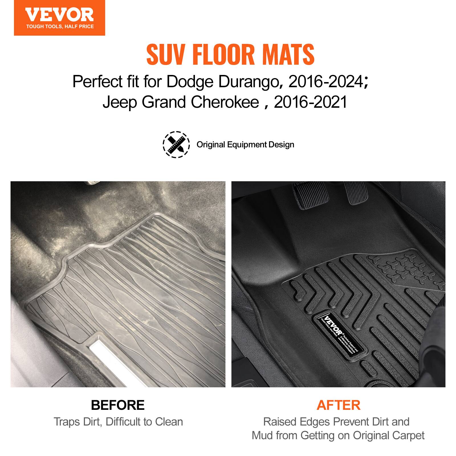VEVOR  
TOUGH TOOLS, HALF PRICE  

SUV FLOOR MATS  

Perfect fit for Dodge Durango, 2016-2024; Jeep Grand Cherokee, 2016-2021  

Original Equipment Design  

BEFORE  
Traps Dirt, Difficult to Clean  

AFTER  
Raised Edges Prevent Dirt and Mud from Getting on Original Carpet
