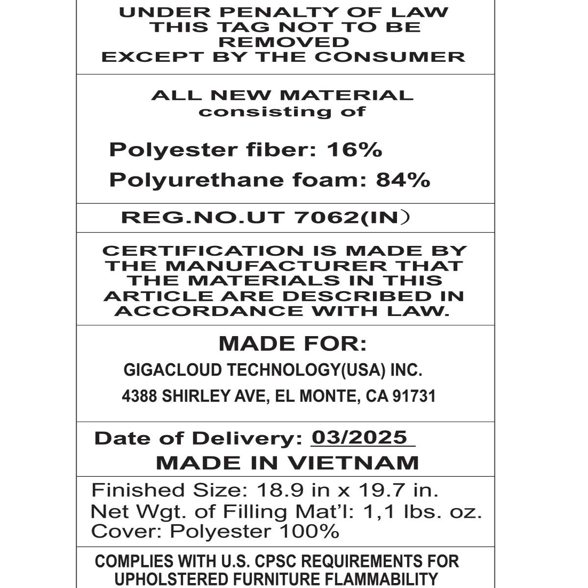 UNDER PENALTY OF LAW THIS TAG NOT TO BE REMOVED EXCEPT BY THE CONSUMER

ALL NEW MATERIAL consisting of
Polyester fiber: 16% Polyurethane foam: 84% REG.NO.UT 7062(IN)

CERTIFICATION IS MADE BY THE MANUFACTURER THAT THE MATERIALS IN THIS ARTICLE ARE DESCRIBED IN ACCORDANCE WITH LAW.

MADE FOR: GIGACLOUD TECHNOLOGY(USA) INC. 4388 SHIRLEY AVE, EL MONTE, CA 91731

Date of Delivery: 03/2025 MADE IN VIETNAM

Finished Size: 18.9 in X 19.7 in. Net Wgt. of Filling Mat'l: 1,1 lbs. oz. Cover: Polyester 100% COMPLIES WITH U.S. CPSC REQUIREMENTS FOR UPHOLSTERED FURNITURE FLAMMABILITY