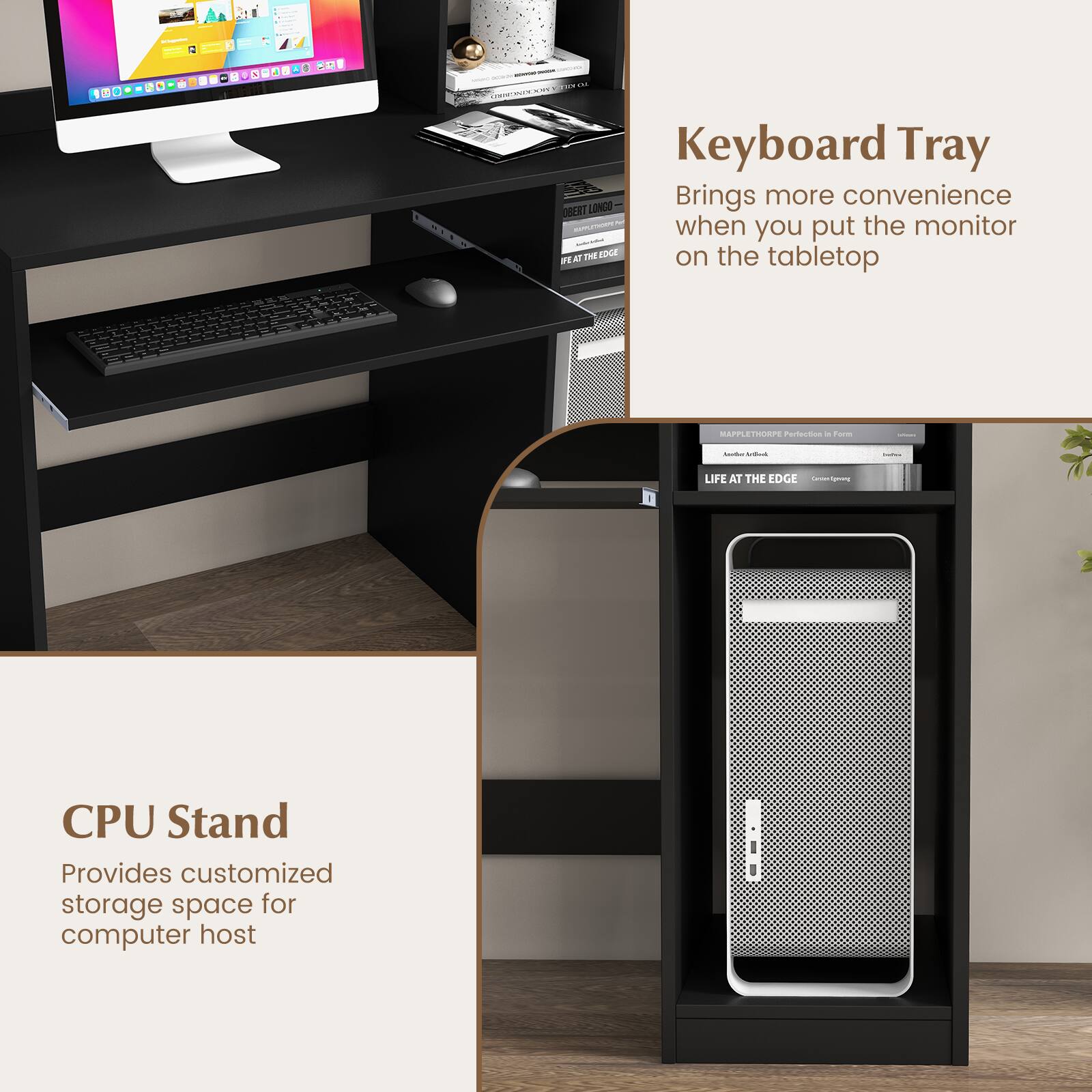 Keyboard Tray: Brings more convenience when you put the monitor on the tabletop.
CPU Stand: Provides customized storage space for computer host.