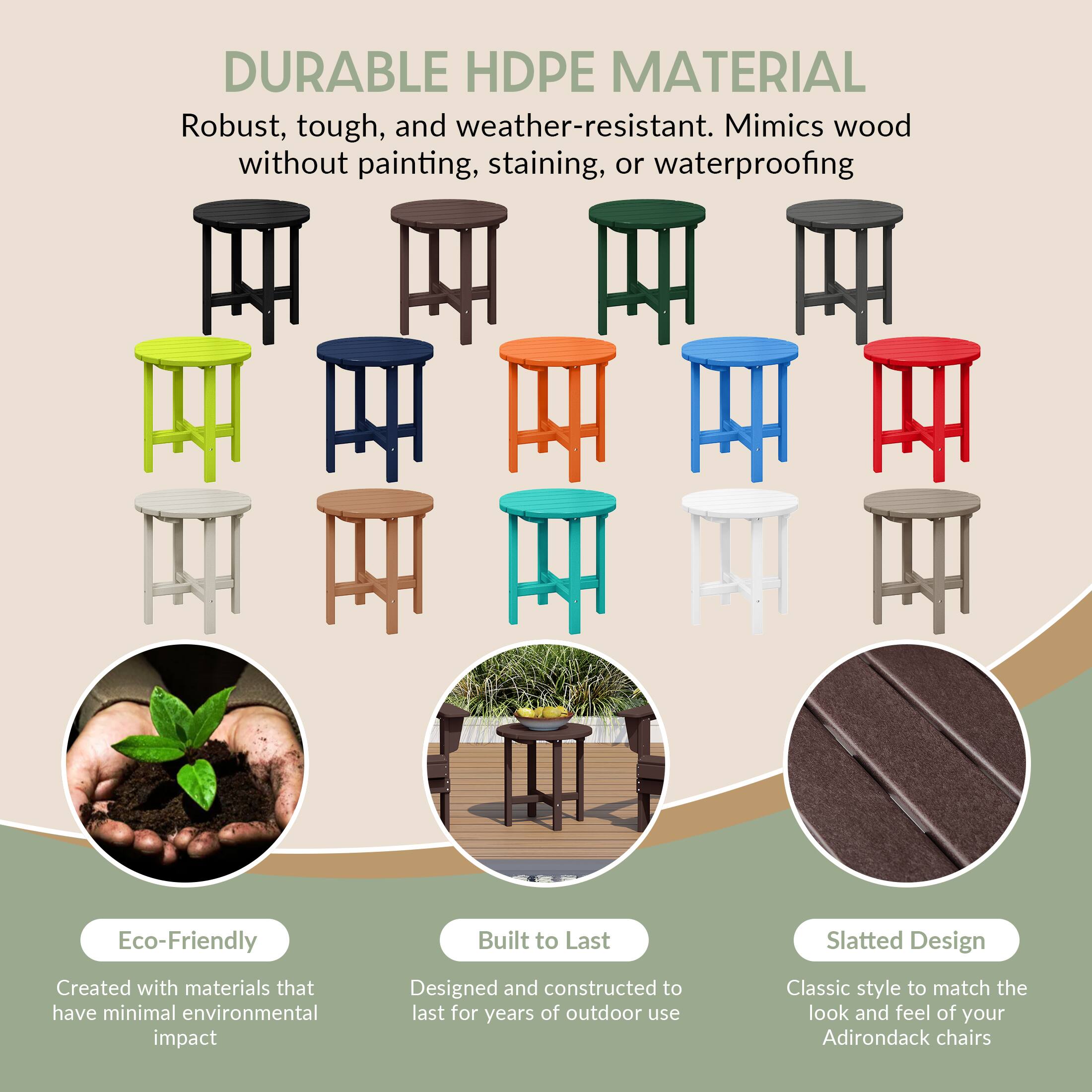 DURABLE HDPE MATERIAL  
Robust, tough, and weather-resistant. Mimics wood without painting, staining, or waterproofing.

Eco-Friendly  
Created with materials that have minimal environmental impact

Built to Last  
Designed and constructed to last for years of outdoor use

Slatted Design  
Classic style to match the look and feel of your Adirondack chairs