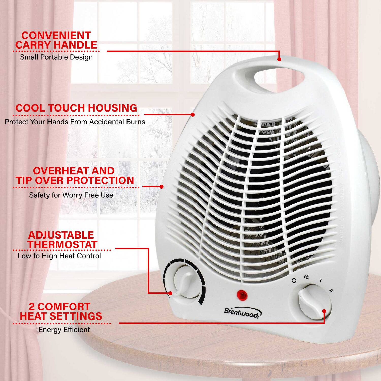 CONVENIENT CARRY HANDLE  
Small Portable Design  

COOL TOUCH HOUSING  
Protect Your Hands From Accidental Burns  

OVERHEAT AND TIP OVER PROTECTION  
Safety for Worry Free Use  

ADJUSTABLE THERMOSTAT  
Low to High Heat Control  

2 COMFORT HEAT SETTINGS  
Energy Efficient  

Brentwood