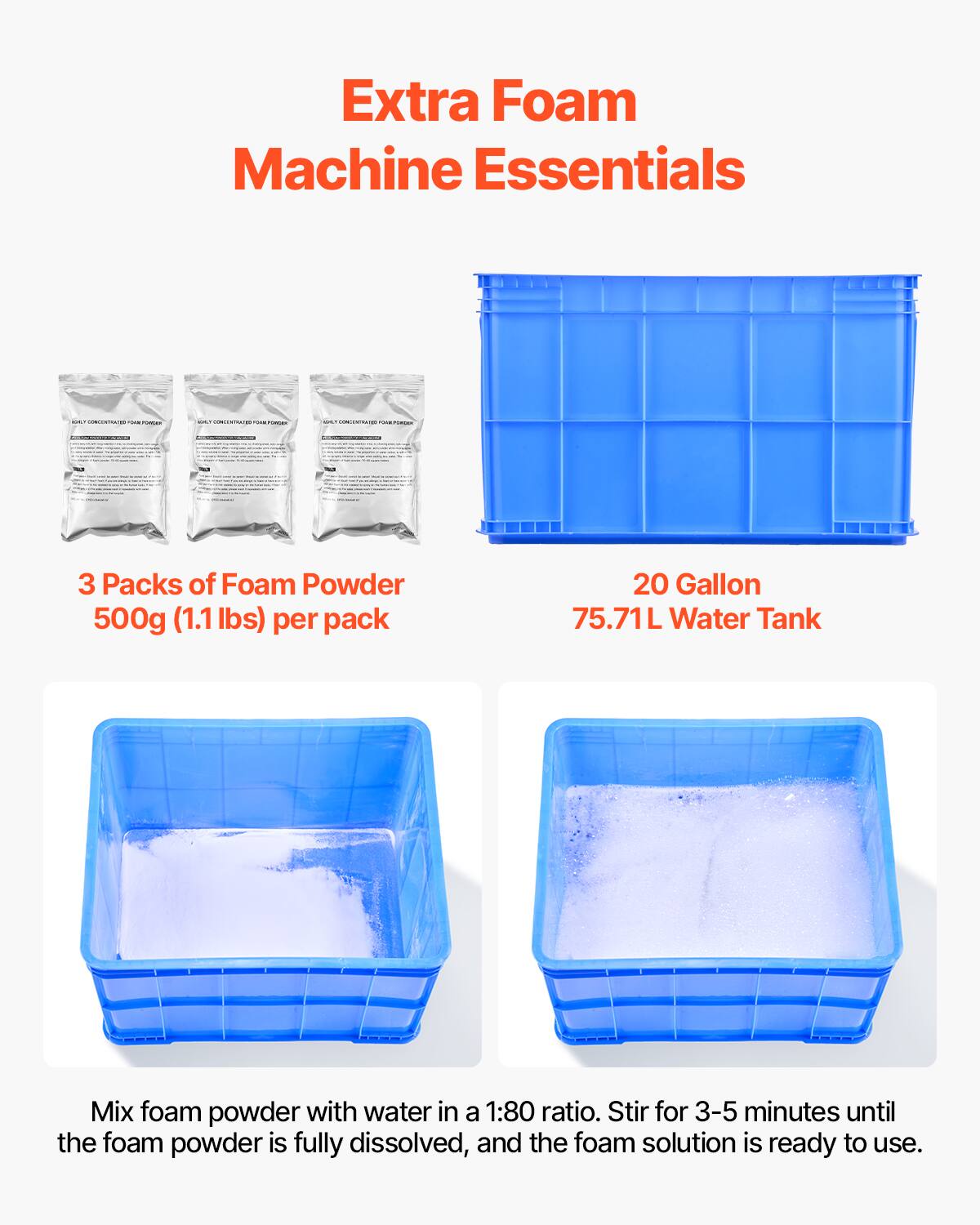 Extra Foam Machine Essentials

- CONCENTRATED - rumas
- CONCENTRATION - 
- CONCENTIOLES ruse-Posser

3 Packs of Foam Powder 500g (1.1lbs) per pack
20 Gallon 75.71L Water Tank
Mix foam powder with water in a 1:80 ratio. Stir for 3-5 minutes until the foam powder is fully dissolved, and the foam solution is ready to use.