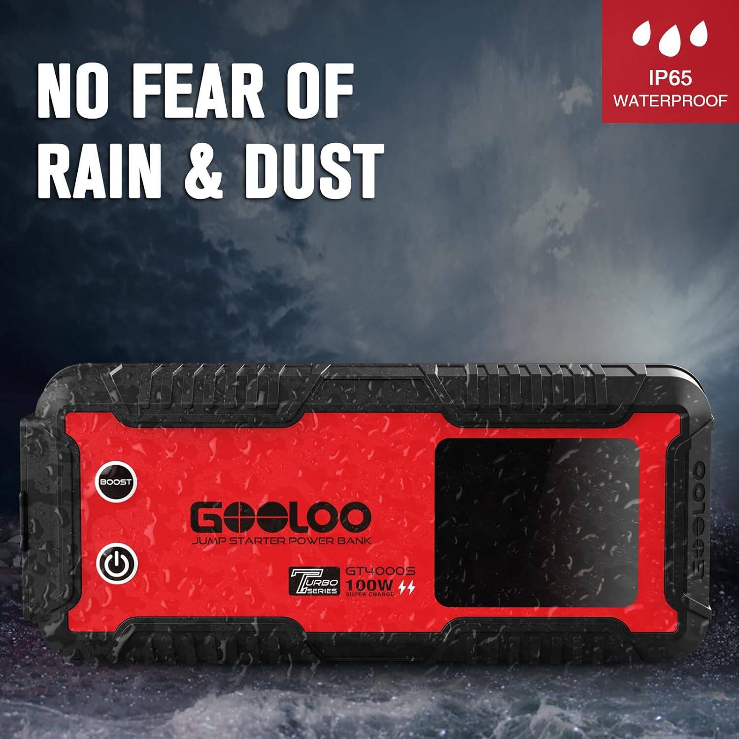 NO FEAR OF RAIN & DUST  
IP65 WATERPROOF  
BOOST GEOLOO JUMP STARTER POWER BANK  
GTYOOOS TURBO SERIES 100W  
SUPER CHARGE