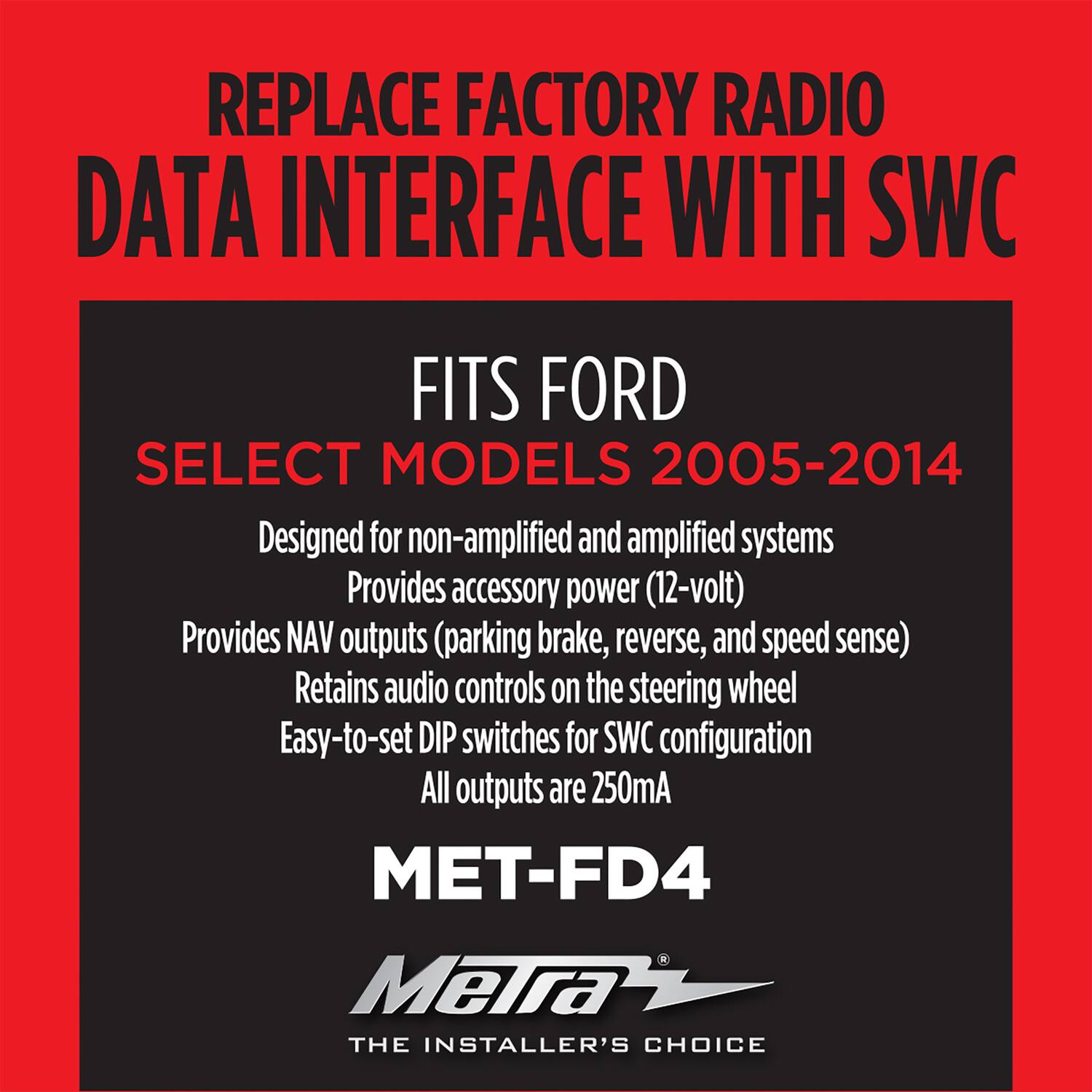 REPLACE FACTORY RADIO DATA INTERFACE WITH SWC

FITS FORD  
SELECT MODELS 2005-2014

Designed for non-amplified and amplified systems  
Provides accessory power (12-volt)  
Provides NAV outputs (parking brake, reverse, and speed sense)  
Retains audio controls on the steering wheel  
Easy-to-set DIP switches for SWC configuration  
All outputs are 250mA  

MET-FD4  
Metra  
THE INSTALLER'S CHOICE