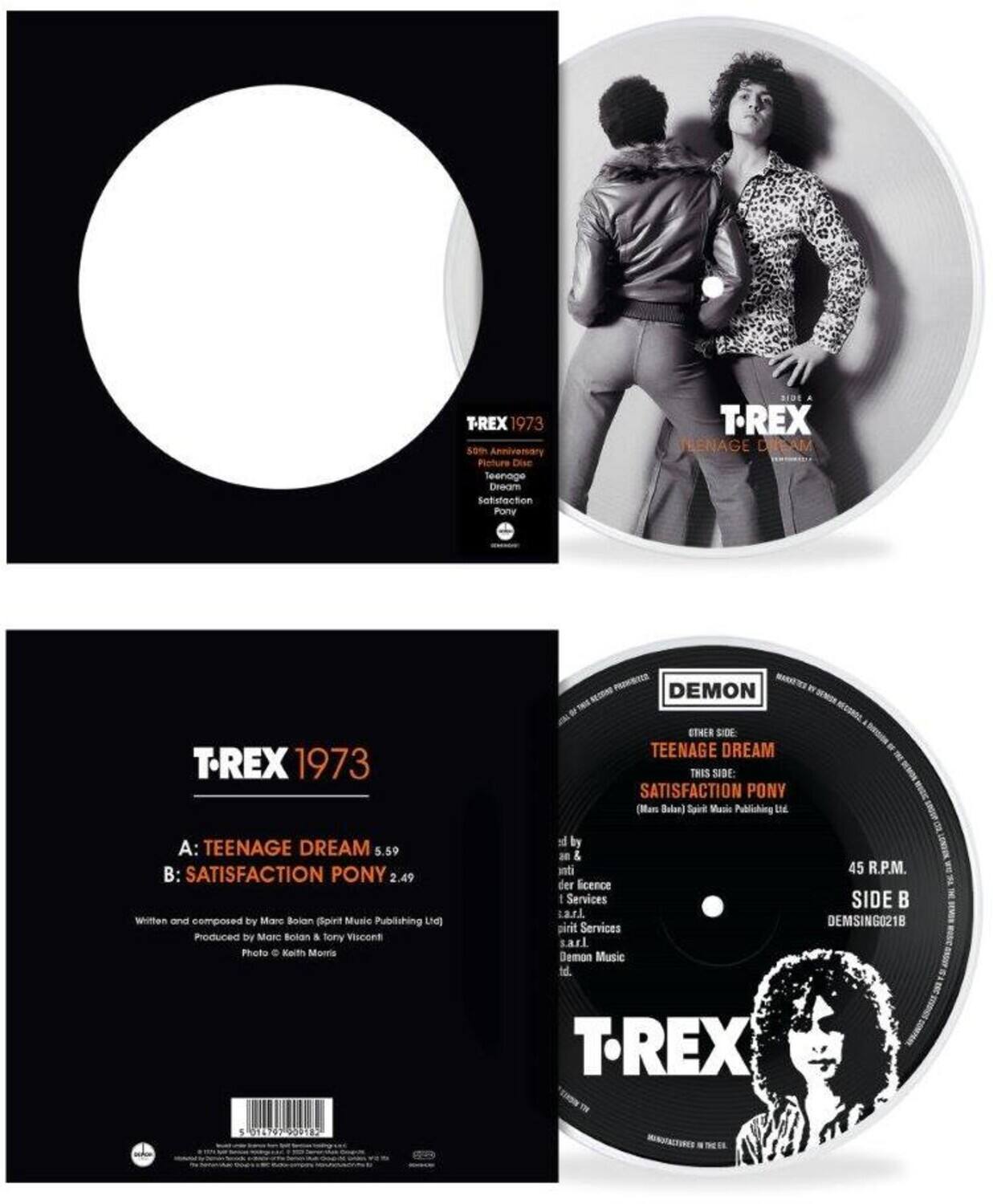 **T-REX 1973**

**A: TEENAGE DREAM**  
5.59

**B: SATISFACTION PONY**  
2.49

Written and composed by Marc Bolan (Spirit Music Publishing Ltd)  
Produced by Marc Bolan & Tony Visconti  
Photo © Keith Morris

**T-REX 1973**  
45 R.P.M.  
SIDE A: TEENAGE DREAM  
SIDE B: SATISFACTION PONY

**DEMON**  
OTHER SIDE  
TEENAGE DREAM  
THIS SIDE:  
SATISFACTION PONY

**T-REX**  
45 R.P.M.  
SIDE B  
DEMON SING0218

**T-REX 1973**  
40th Anniversary  
Picture Disc  
Teenage Dream  
Satisfaction  
Pony

**T-REX 1973**  
40th Anniversary  
Picture Disc  
Teenage Dream  
Satisfaction  
Pony

**T-REX**  
45 R.P.M.  
SIDE B  
DEMON SING0218

**T-REX**  
45