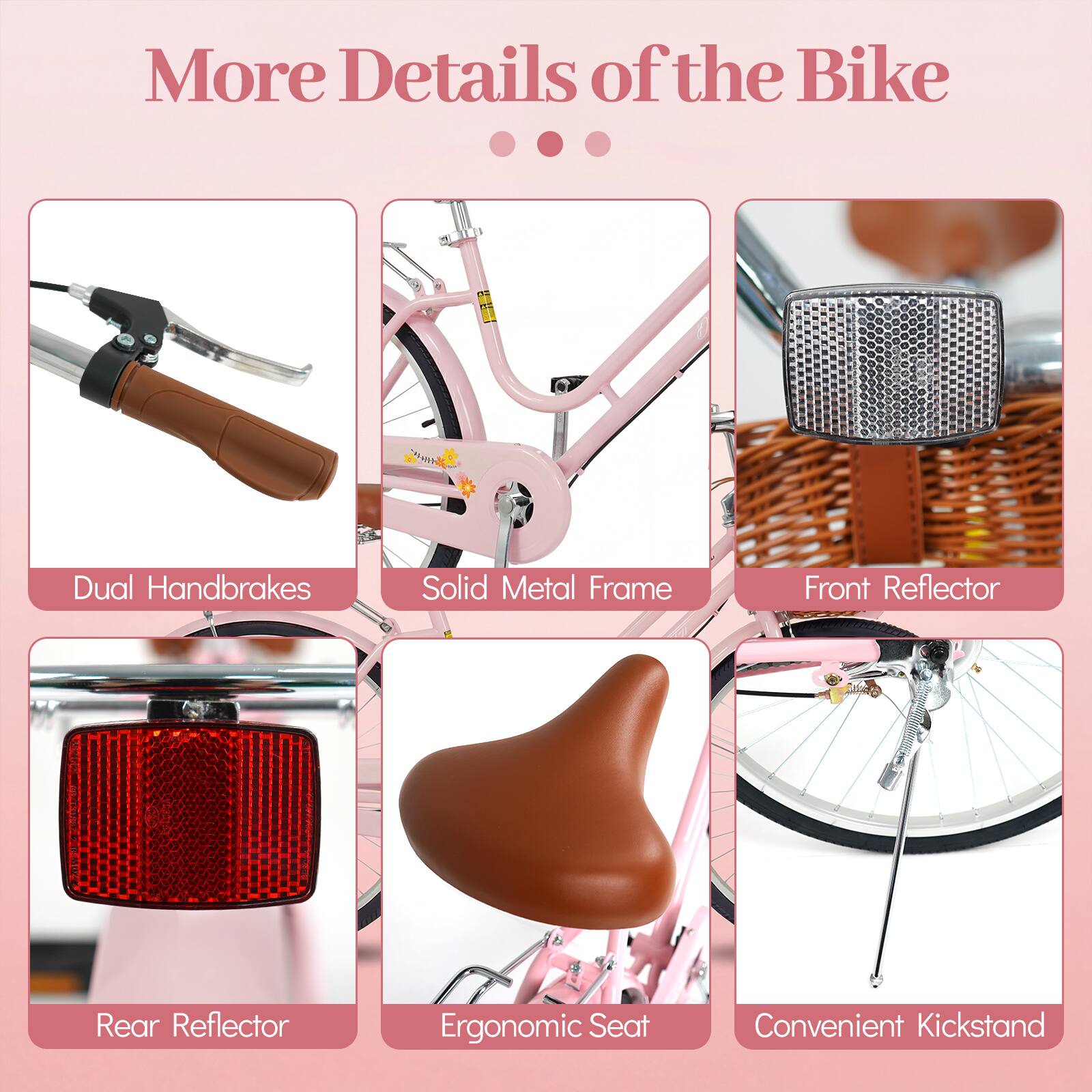 More Details of the Bike

- Dual Handbrakes
- Solid Metal Frame
- Front Reflector
- Rear Reflector
- Ergonomic Seat
- Convenient Kickstand