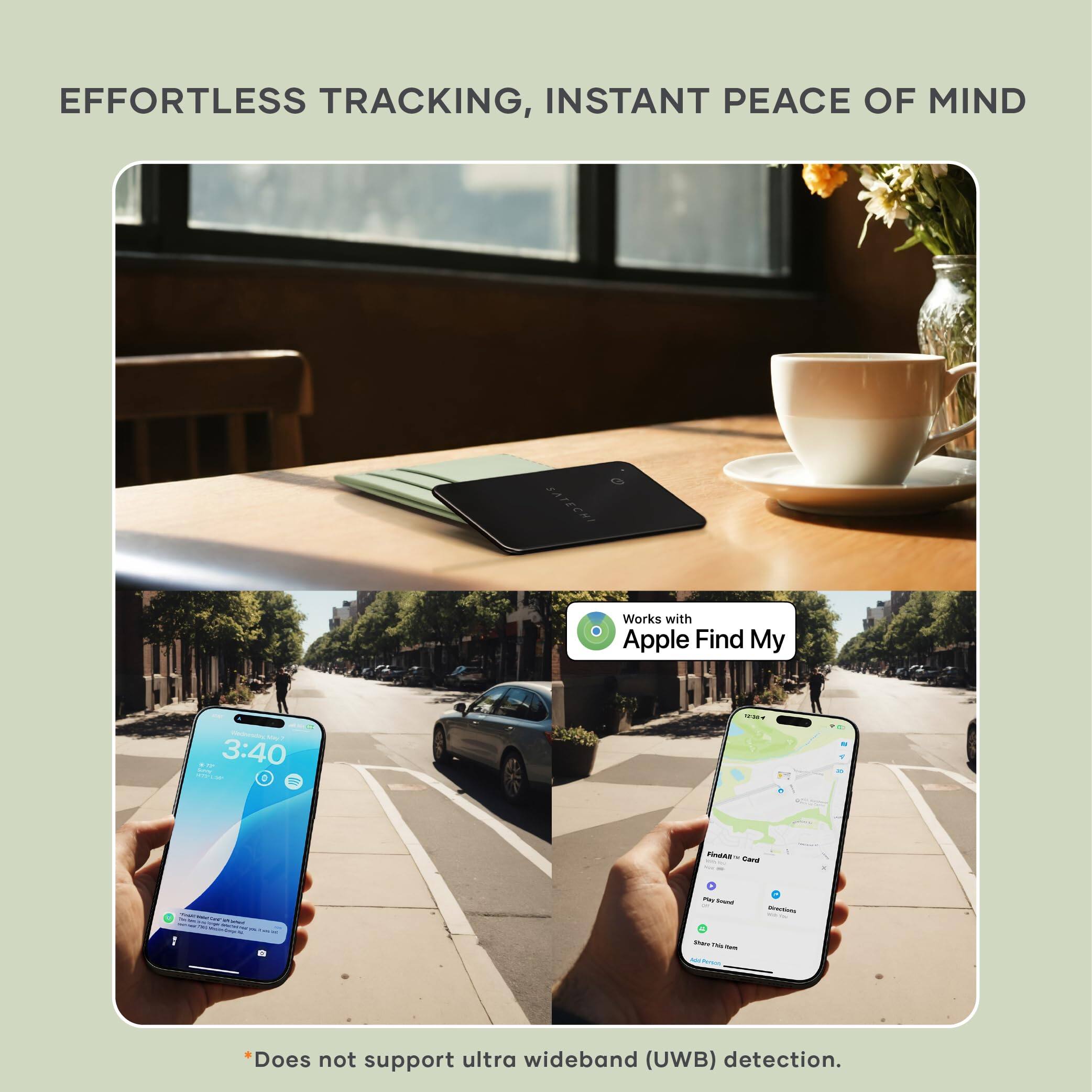 EFFORTLESS TRACKING, INSTANT PEACE OF MIND

Works with Apple Find My

3:40

*Does not support ultra wideband (UWB) detection.