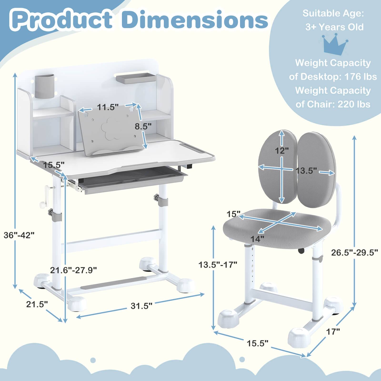 Suitable Age: 3+ Years Old

Weight Capacity of Desktop: 176 lbs  
Weight Capacity of Chair: 220 lbs

Product Dimensions:
- Desktop: 11.5" (width) x 8.5" (depth) x 15.5" (height)
- Adjustable Height: 36"-42"
- Base: 21.5" (width) x 31.5" (depth)
- Shelf: 21.6"-27.9" (height)
- Chair: 12" (width) x 13.5" (depth) x 15" (seat height) x 14" (seat width) x 13.5"-17" (seat depth) x 26.5"-29.5" (overall height) x 15.5" (base width) x 17" (base depth)