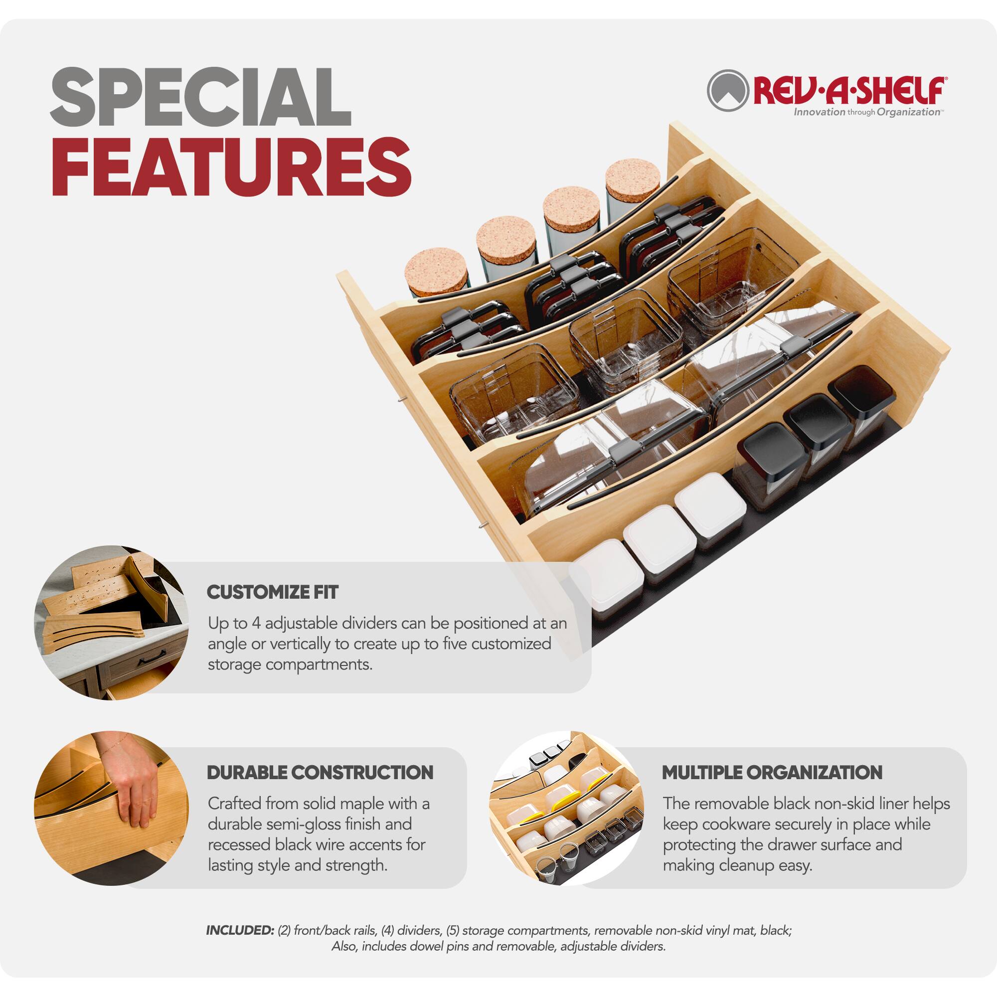 SPECIAL FEATURES

REV-A-SHELF Innovation through Organization

CUSTOMIZE FIT
Up to 4 adjustable dividers can be positioned at an angle or vertically to create up to five customized storage compartments.

DURABLE CONSTRUCTION
Crafted from solid maple with a durable semi-gloss finish and recessed black wire accents for lasting style and strength.

MULTIPLE ORGANIZATION
The removable black non-skid liner helps keep cookware securely in place while protecting the drawer surface and making cleanup easy.

INCLUDED: (2) front/back rails, (4) dividers, (5) storage compartments, removable non-skid vinyl mat, black; Also, includes dowel pins and removable, adjustable dividers.