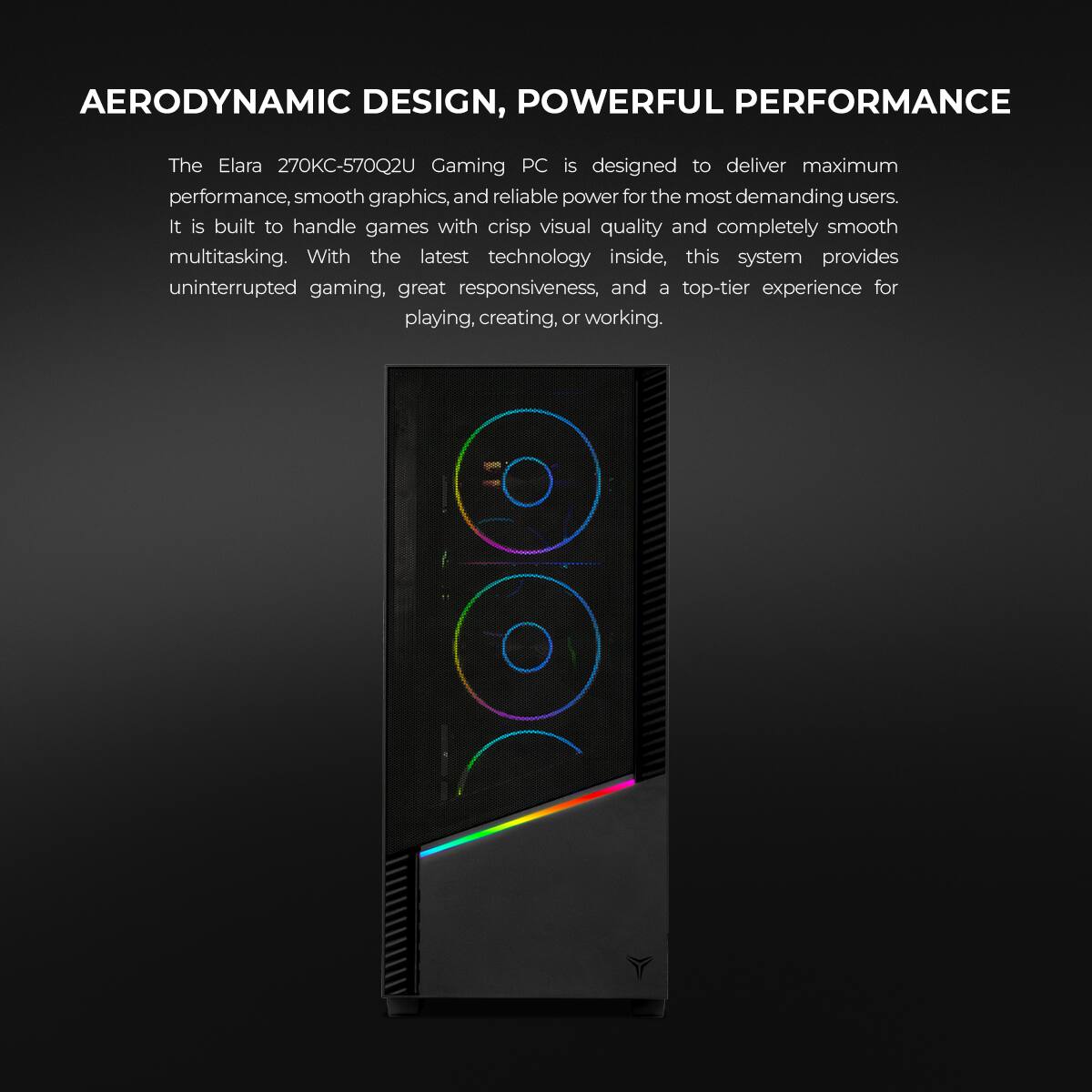 AERODYNAMIC DESIGN, POWERFUL PERFORMANCE

The Elara 270KC-570Q2U Gaming PC is designed to deliver maximum performance, smooth graphics, and reliable power for the most demanding users. It is built to handle games with crisp visual quality and completely smooth multitasking. With the latest technology inside, this system provides uninterrupted gaming, great responsiveness, and a top-tier experience for playing, creating, or working.