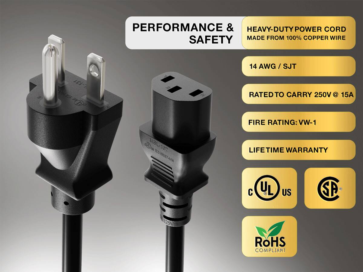 PERFORMANCE & SAFETY

HEAVY-DUTY POWER CORD MADE FROM 100% COPPER WIRE

14 AWG / SJT

RATED TO CARRY 250V @ 15A

FIRE RATING: VW-1

LIFE TIME WARRANTY

UL
US
SP

ROHS COMPLIANT