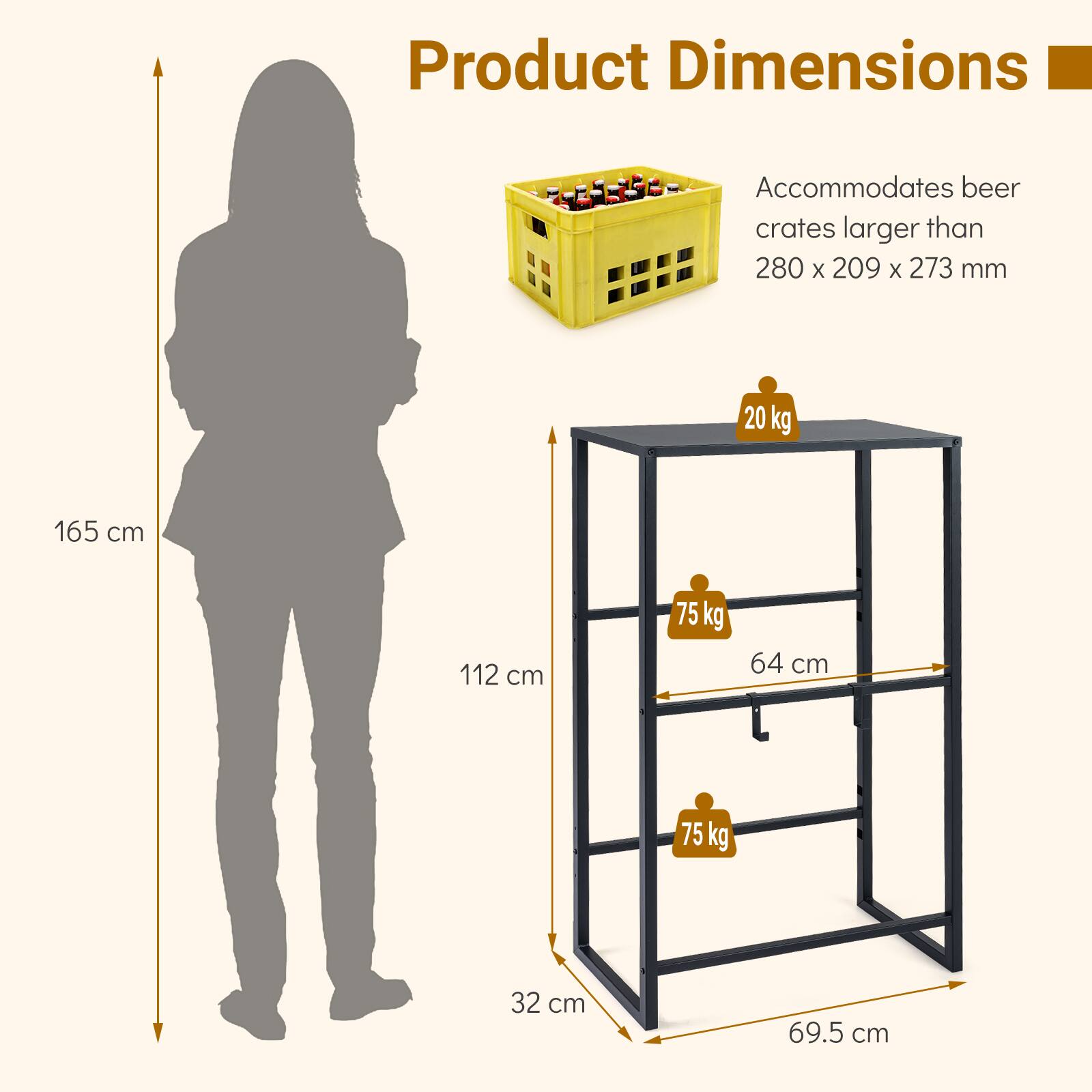 Product Dimensions: Accommodates beer crates larger than 280 x 209 x 273 mm.  
- Height: 165 cm  
- Width: 112 cm  
- Depth: 69.5 cm  
- Shelf depth: 32 cm  
- Shelf height: 64 cm  
- Weight capacity: 75 kg per shelf  
- Total weight capacity: 20 kg