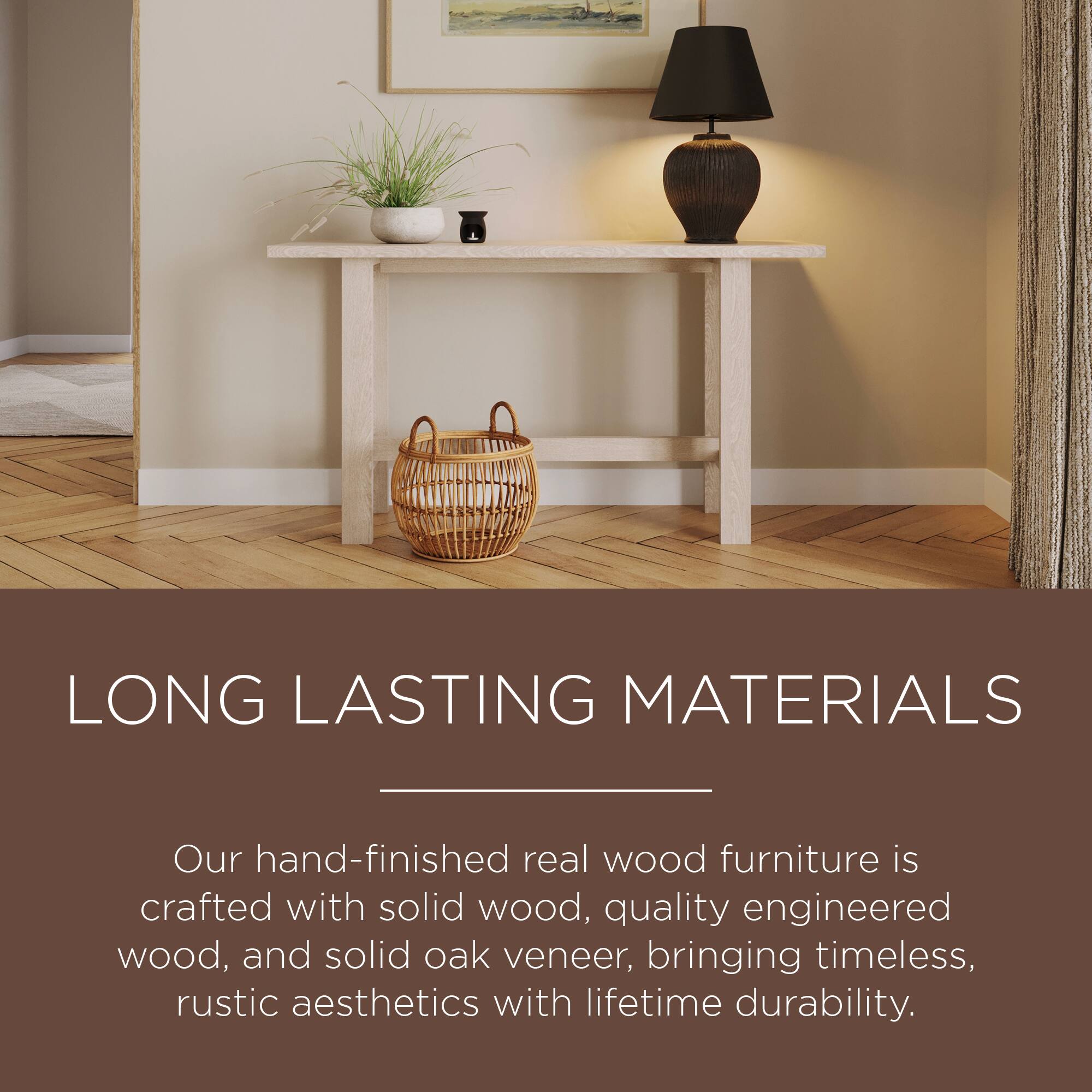 LONG LASTING MATERIALS

Our hand-finished real wood furniture is crafted with solid wood, quality engineered wood, and solid oak veneer, bringing timeless, rustic aesthetics with lifetime durability.