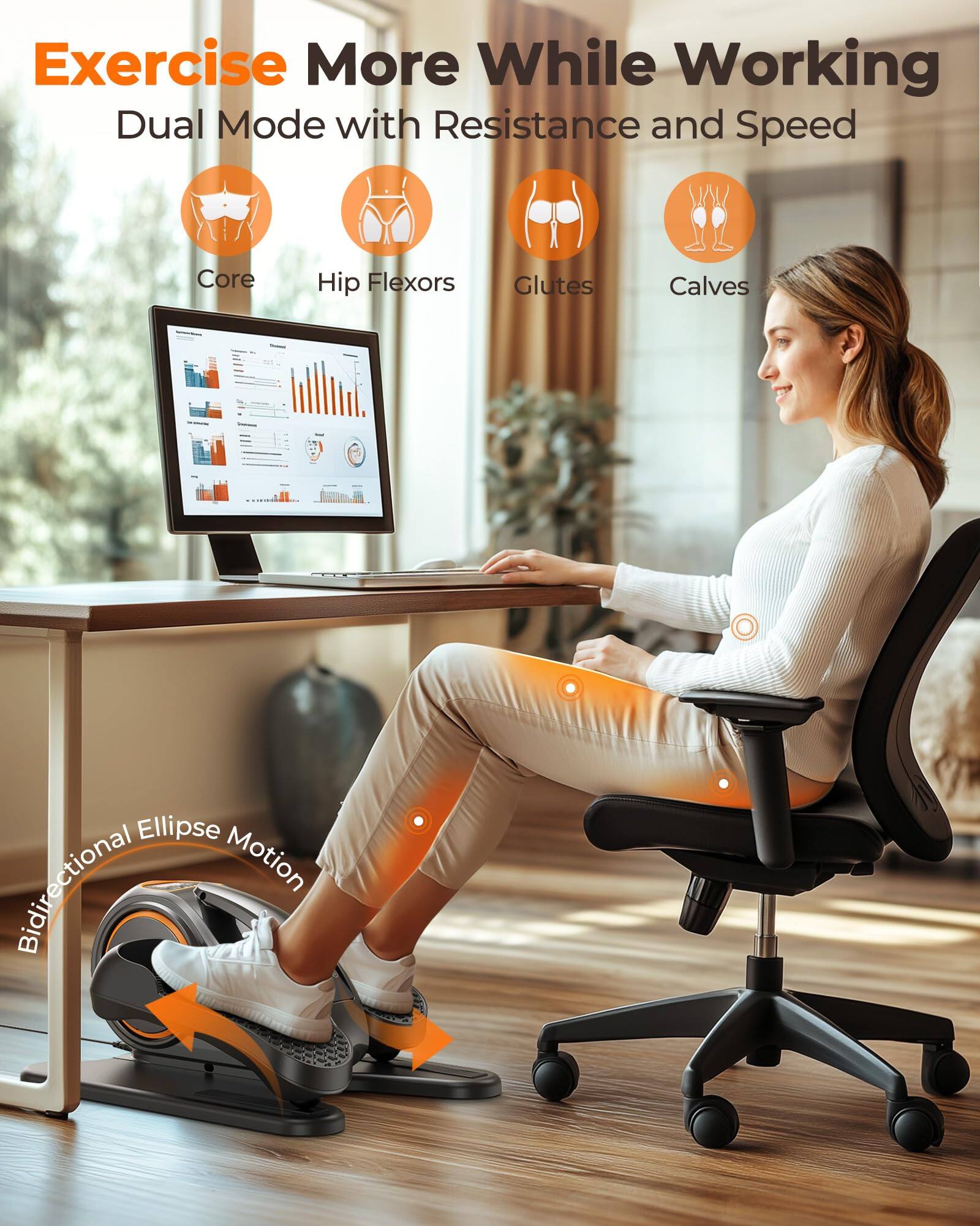 Exercise More While Working  
Dual Mode with Resistance and Speed  

Core  
Hip Flexors  
Glutes  
Calves  

Bidirectional Ellipse Motion