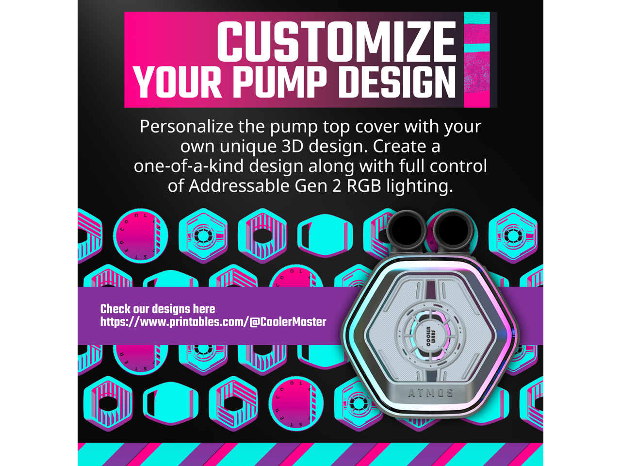 CUSTOMIZE YOUR PUMP DESIGN

Personalize the pump top cover with your own unique 3D design. Create a one-of-a-kind design along with full control of Addressable Gen 2 RGB lighting.

Check our designs here https://www.printables.com/@CoolerMaster