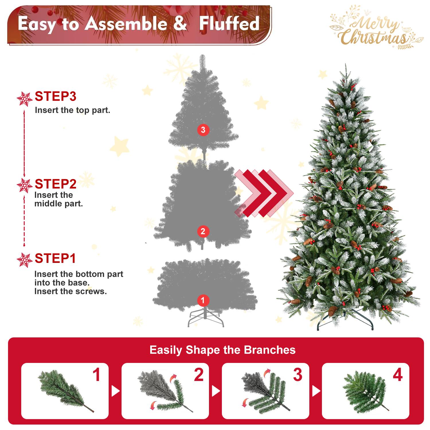 Easy to Assemble & Fluffed  
Merry Christmas  

STEP1  
Insert the bottom part into the base.  
Insert the screws.  

STEP2  
Insert the middle part.  

STEP3  
Insert the top part.  

Easily Shape the Branches  
1  
2  
3  
4