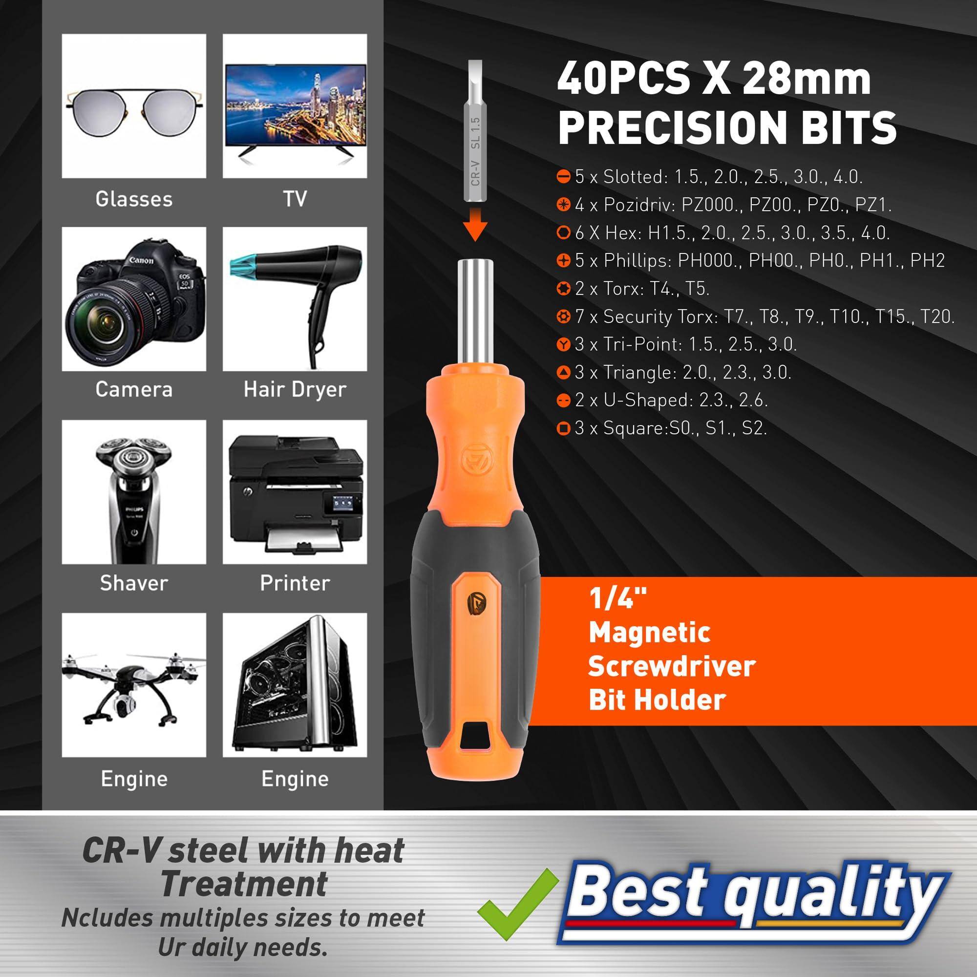 Glasses  
TV  
Camera  
Hair Dryer  
Shaver  
Printer  
Engine  
Engine  

40PCS X 28mm PRECISION BITS  
- 5 x Slotted: 1.5, 2.0, 2.5, 3.0, 4.0  
- 4 x Pozidriv: PZ000, PZ00, PZ0, PZ1  
- 6 x Hex: H1.5, 2.0, 2.5, 3.0, 3.5, 4.0  
- 5 x Phillips: PH000, PH00, PH0, PH1, PH2  
- 2 x Torx: T4, T5  
- 7 x Security Torx: T7, T8, T9, T10, T15, T20  
- 3 x Tri-Point: 1.5, 2.5, 3.0  
- 3 x Triangle: 2.0, 2.3, 3.0  
- 2 x U-Shaped: 2.3, 2.6  
-