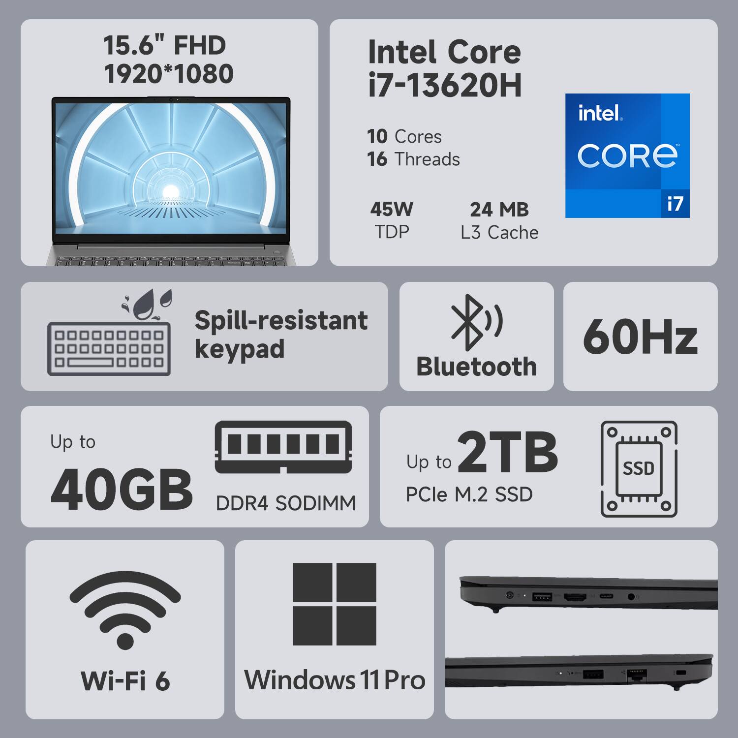 15.6" FHD 1920*1080  
Intel Core i7-13620H  
10 Cores 16 Threads  
45W TDP  
24 MB L3 Cache  
Spill-resistant keypad  
Bluetooth  
60Hz  
Up to 40GB DDR4 SODIMM  
Up to 2TB PCIe M.2 SSD  
Wi-Fi 6  
Windows 11 Pro