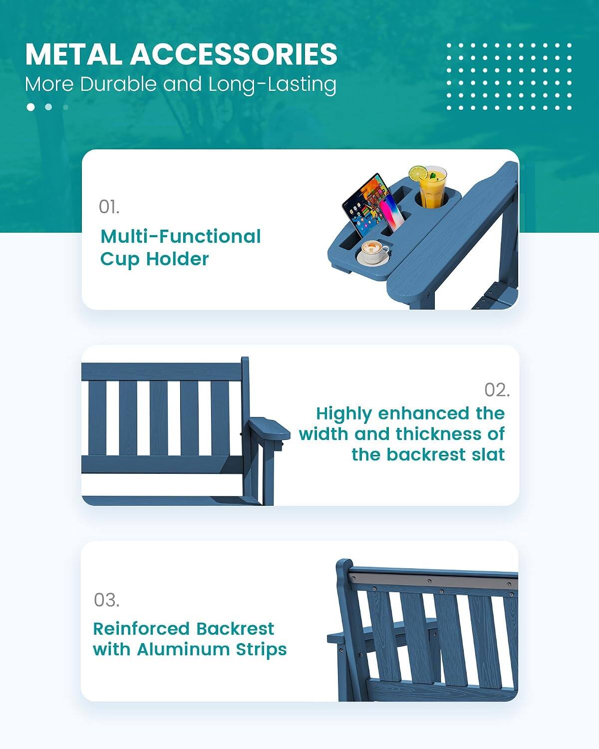 METAL ACCESSORIES  
More Durable and Long-Lasting

01. Multi-Functional Cup Holder

02. Highly enhanced the width and thickness of the backrest slat

03. Reinforced Backrest with Aluminum Strips