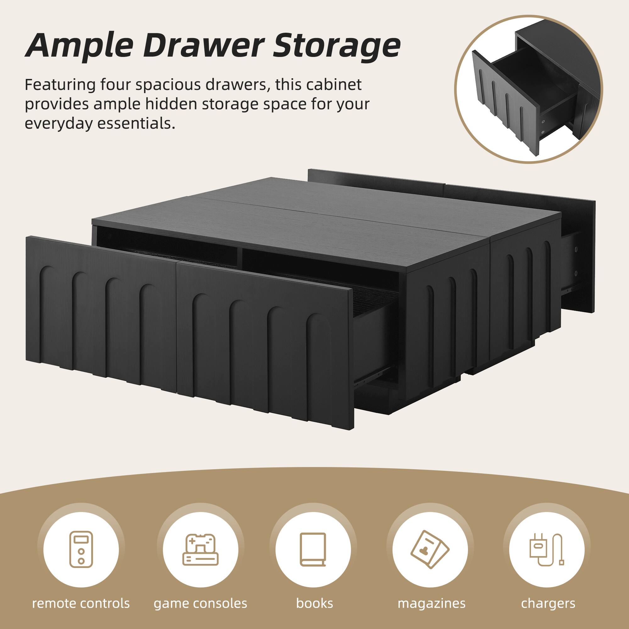 Ample Drawer Storage

Featuring four spacious drawers, this cabinet provides ample hidden storage space for your everyday essentials.

- remote controls
- game consoles
- books
- magazines
- chargers