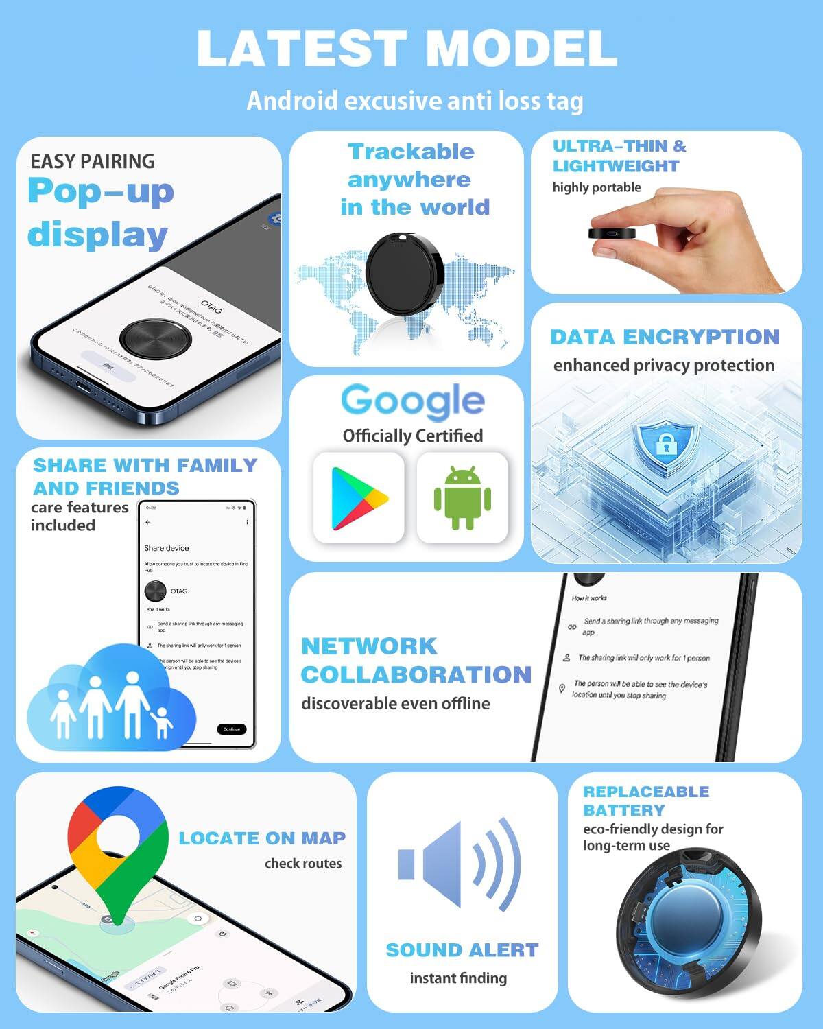 LATEST MODEL  
Android exclusive anti loss tag

- EASY PAIRING  
  Pop-up display

- Trackable anywhere in the world

- ULTRA-THIN & LIGHTWEIGHT  
  highly portable

- DATA ENCRYPTION  
  enhanced privacy protection

- SHARE WITH FAMILY AND FRIENDS  
  care features included

- Google  
  Officially Certified

- NETWORK COLLABORATION  
  discoverable even offline

- LOCATE ON MAP  
  check routes

- SOUND ALERT  
  instant finding

- REPLACEABLE BATTERY  
  eco-friendly design for long-term use